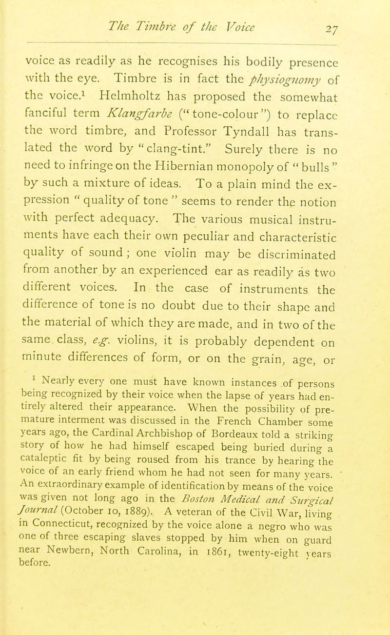 The Timbre of the Voice voice as readily as he recognises his bodily presence with the eye. Timbre is in fact the physiognomy of the voice.1 Helmholtz has proposed the somewhat fanciful term Klangfarbe (tone-colour) to replace the word timbre, and Professor Tyndall has trans- lated the word by clang-tint. Surely there is no need to infringe on the Hibernian monopoly of bulls by such a mixture of ideas. To a plain mind the ex- pression quality of tone seems to render the notion with perfect adequacy. The various musical instru- ments have each their own peculiar and characteristic quality of sound ; one violin may be discriminated from another by an experienced ear as readily as two different voices. In the case of instruments the difference of tone is no doubt due to their shape and the material of which they are made, and in two of the same class, e.g. violins, it is probably dependent on minute differences of form, or on the grain, age, or 1 Nearly every one must have known instances of persons being recognized by their voice when the lapse of years had en- tirely altered their appearance. When the possibility of pre- mature interment was discussed in the French Chamber some years ago, the Cardinal Archbishop of Bordeaux told a striking story of how he had himself escaped being buried during a cataleptic fit by being roused from his trance by hearing the voice of an early friend whom he had not seen for many years. An extraordinary example of identification by means of the voice was given not long ago in the Boston Medical and Surgical Journal (October 10, 1889). A veteran of the Civil War, living in Connecticut, recognized by the voice alone a negro who was one of three escaping slaves stopped by him when on guard near Newbern, North Carolina, in 1861, twenty-eight years before.
