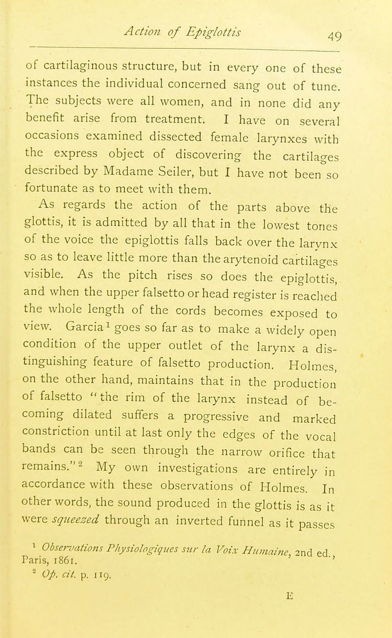 Action of Epiglottis of cartilaginous structure, but in every one of these instances the individual concerned sang out of tune. The subjects were all women, and in none did any benefit arise from treatment. I have on several occasions examined dissected female larynxes with the express object of discovering the cartilages described by Madame Seiler, but I have not been so fortunate as to meet with them. As regards the action of the parts above the glottis, it is admitted by all that in the lowest tones of the voice the epiglottis falls back over the larynx so as to leave little more than the arytenoid cartilages visible. As the pitch rises so does the epiglottis, and when the upper falsetto or head register is reached the whole length of the cords becomes exposed to view. Garcia1 goes so far as to make a widely open condition of the upper outlet of the larynx a dis- tinguishing feature of falsetto production. Holmes, on the other hand, maintains that in the production of falsetto  the rim of the larynx instead of be- coming dilated suffers a progressive and marked constriction until at last only the edges of the vocal bands can be seen through the narrow orifice that remains.2 My own investigations are entirely in accordance with these observations of Holmes. In other words, the sound produced in the glottis is as it were squeezed through an inverted funnel as it passes 1 Observations Physiologiqites sur la Voix Humaine, 2nd ed Paris, 1861. '' 2 Op. cit. p. 119. E