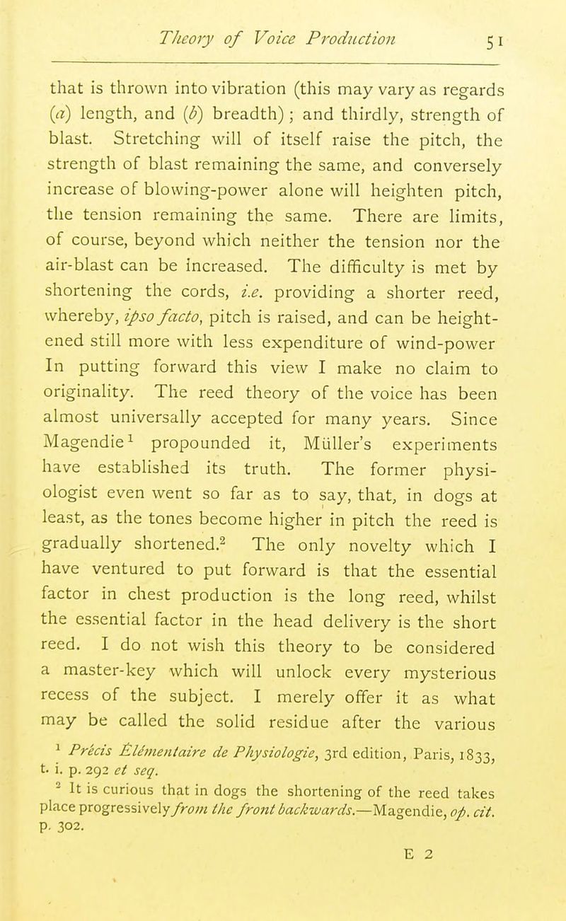 that is thrown into vibration (this may vary as regards (a) length, and (b) breadth); and thirdly, strength of blast. Stretching will of itself raise the pitch, the strength of blast remaining the same, and conversely increase of blowing-power alone will heighten pitch, the tension remaining the same. There are limits, of course, beyond which neither the tension nor the air-blast can be increased. The difficulty is met by shortening the cords, i.e. providing a shorter reed, whereby, ipso facto, pitch is raised, and can be height- ened still more with less expenditure of wind-power In putting forward this view I make no claim to originality. The reed theory of the voice has been almost universally accepted for many years. Since Magendie1 propounded it, Midler's experiments have established its truth. The former physi- ologist even went so far as to say, that, in dogs at least, as the tones become higher in pitch the reed is gradually shortened.2 The only novelty which I have ventured to put forward is that the essential factor in chest production is the long reed, whilst the essential factor in the head delivery is the short reed. I do not wish this theory to be considered a master-key which will unlock every mysterious recess of the subject. I merely offer it as what may be called the solid residue after the various 1 Precis iLUmentaire de Physiologie, 3rd edition, Paris, 1833, t. i. p. 292 et seq. 2 It is curious that in dogs the shortening of the reed takes place progressively/hw* the front backwards.—Magendie, op. cit. p. 302.