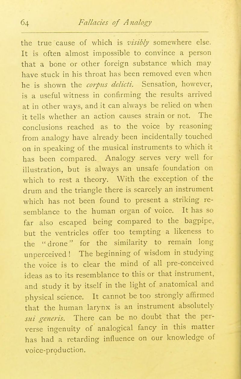 the true cause of which is visibly somewhere else. It is often almost impossible to convince a person that a bone or other foreign substance which may have stuck in his throat has been removed even when he is shown the corpus delicti. Sensation, however, is a useful witness in confirming the results arrived at in other ways, and it can always be relied on when it tells whether an action causes strain or not. The conclusions reached as to the voice by reasoning from analogy have already been incidentally touched on in speaking of the musical instruments to which it has been compared. Analogy serves very well for illustration, but is always an unsafe foundation on which to rest a theory. With the exception of the drum and the triangle there is scarcely an instrument which has not been found to present a striking re- semblance to the human organ of voice. It has so far also escaped being compared to the bagpipe, but the ventricles offer too tempting a likeness to the drone for the similarity to remain long unperceived ! The beginning of wisdom in studying the voice is to clear the mind of all pre-conceived ideas as to its resemblance to this or that instrument, and study it by itself in the light of anatomical and physical science. It cannot be too strongly affirmed that the human larynx is an instrument absolutely sni generis. There can be no doubt that the per- verse ingenuity of analogical fancy in this matter has had a retarding influence on our knowledge of voice-production.