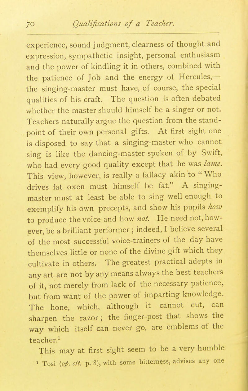 experience, sound judgment, clearness of thought and expression, sympathetic insight, personal enthusiasm and the power of kindling it in others, combined with the patience of Job and the energy of Hercules,— the singing-master must have, of course, the special qualities of his craft. The question is often debated whether the master should himself be a singer or not. Teachers naturally argue the question from the stand- point of their own personal gifts. At first sight one is disposed to say that a singing-master who cannot sing is like the dancing-master spoken of by Swift, who had every good quality except that he was lame. This view, however, is really a fallacy akin to Who drives fat oxen must himself be fat. A singing- master must at least be able to sing well enough to exemplify his own precepts, and show his pupils how to produce the voice and how not. He need not, how- ever, be a brilliant performer ; indeed, I believe several of the most successful voice-trainers of the day have themselves little or none of the divine gift which they cultivate in others. The greatest practical adepts in any art are not by any means always the best teachers of it, not merely from lack of the necessary patience, but from want of the power of imparting knowledge. The hone, which, although it cannot cut, can sharpen the razor; the finger-post that shows the way which itself can never go, are emblems of the teacher.1 This may at first sight seem to be a very humble 1 Tosi (op. cit. p. 8), with some bitterness, advises any one