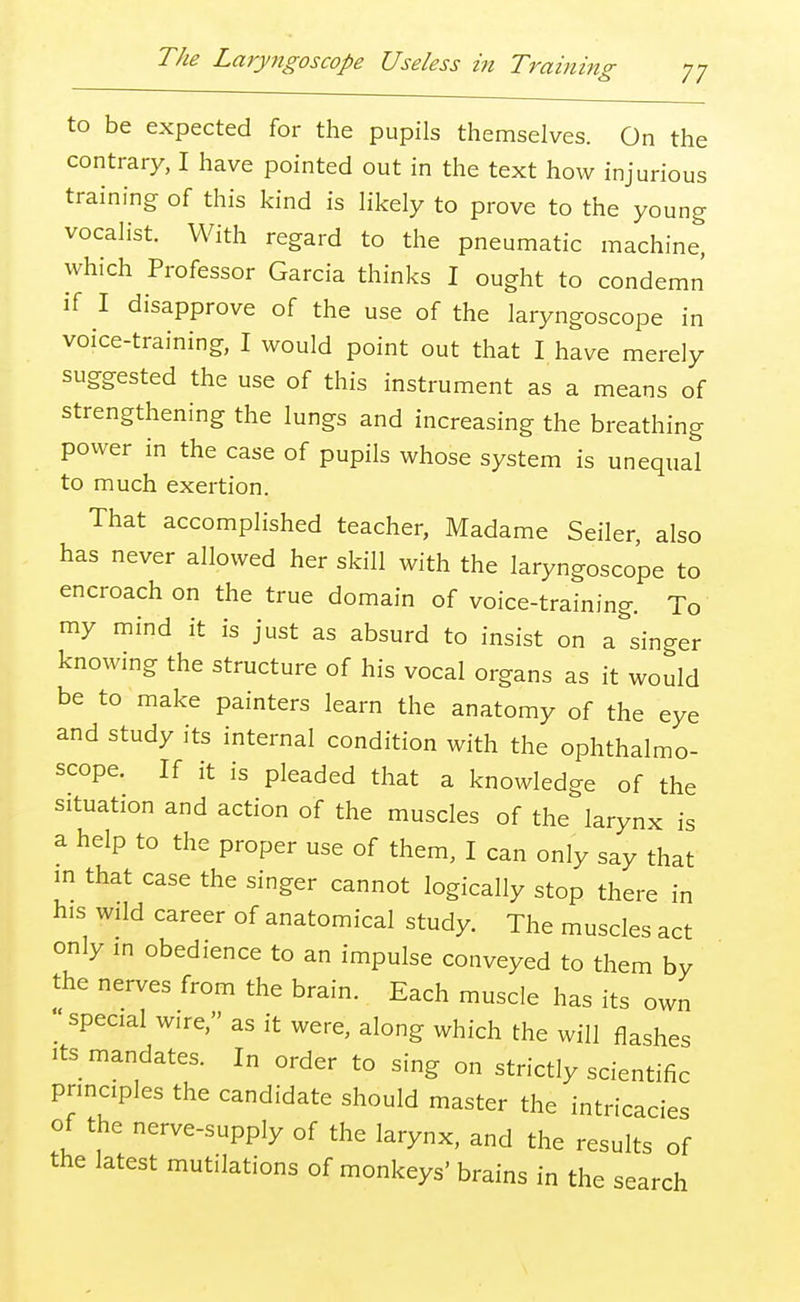 The Laryngoscope Useless in Training to be expected for the pupils themselves. On the contrary, I have pointed out in the text how injurious training of this kind is likely to prove to the young vocalist. With regard to the pneumatic machine, which Professor Garcia thinks I ought to condemn if I disapprove of the use of the laryngoscope in voice-training, I would point out that I have merely suggested the use of this instrument as a means of strengthening the lungs and increasing the breathing power in the case of pupils whose system is unequal to much exertion. That accomplished teacher, Madame Seller, also has never allowed her skill with the laryngoscope to encroach on the true domain of voice-training. To my mind it is just as absurd to insist on a singer knowing the structure of his vocal organs as it would be to make painters learn the anatomy of the eye and study its internal condition with the ophthalmo- scope. If it is pleaded that a knowledge of the situation and action of the muscles of the larynx is a help to the proper use of them, I can only say that in that case the singer cannot logically stop there in his wild career of anatomical study. The muscles act only in obedience to an impulse conveyed to them by the nerves from the brain. Each muscle has its own ; special wire, as it were, along which the will flashes its mandates. In order to sing on strictly scientific principles the candidate should master the intricacies of the nerve-supply of the larynx, and the results of the latest mutilations of monkeys' brains in the search