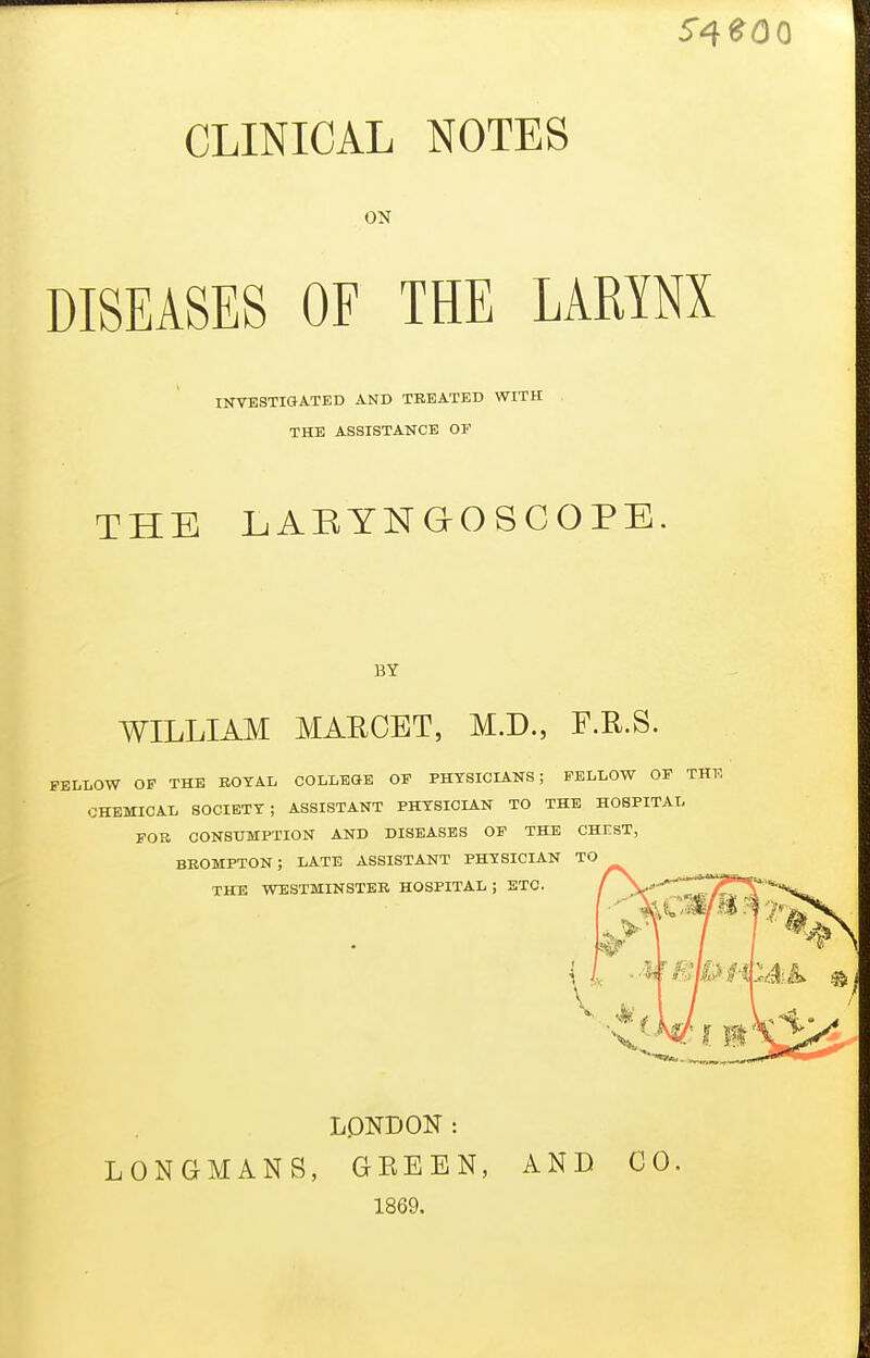 ON DISEASES OFTHE LARYNX THE LiABYNaOSCOPE. WILLIAM MARCBT, M.D., F.R.S. FELLOW OF THE EOTAL COLLEGE OF PHYSICL&.NS; FELLOW OF ' CHEMICAL SOCIETY; ASSISTANT PHYSICIAN TO THE HOSPITAL FOB CONSUMPTION AND DISEASES OF THE CHrsT, BROMPTON; late assistant PHYSICIAN TO THE WESTMINSTER HOSPITAL; ETC. f ^'-^ LPNDON: LONGMANS, GKEEN, AND CO. INVESTIGATED AND TREATED WITH THE ASSISTANCE OF BY 1869.