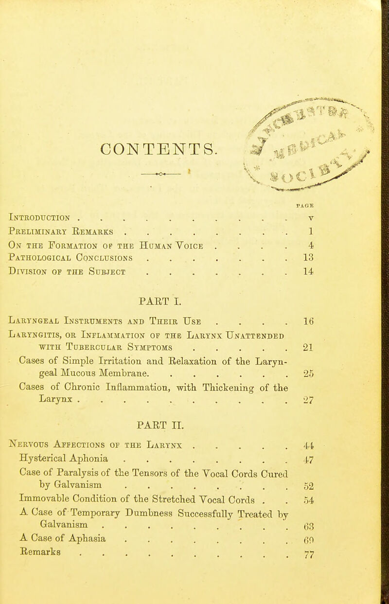 CONTENTS. j^- .. PAGB Introduction v PHELMINARY EeMAUKS 1 On the Formation op the Human Voice .... 4 Pathological Conclusions . . 13 Division of the Subject 14 PART I. Laryngeal Instruments and Their Use . . . .16 Laryngitis, or Inflammation op the Larynx Unattended with Tubercular Symptoms 21 Cases of Simple Irritation and Relaxation of the Laryn- geal Mucous Membrane 25 Cases of Chronic Inflammation, with Thickening of the Larynx . . . . . . . . . .27 PART IL Nervous Affections op the Larynx 44 Hysterical Aphonia 47 Case of Paralysis of the Tensors of the Yocal Cords Cured by Galvanism . .52 Immovable Condition of the Stretched Yocal Cords . . 54 A Case of Temporary Dumbness Successfully Treated by Galvanism 63 A Case of Aphasia ........ GO Remarks