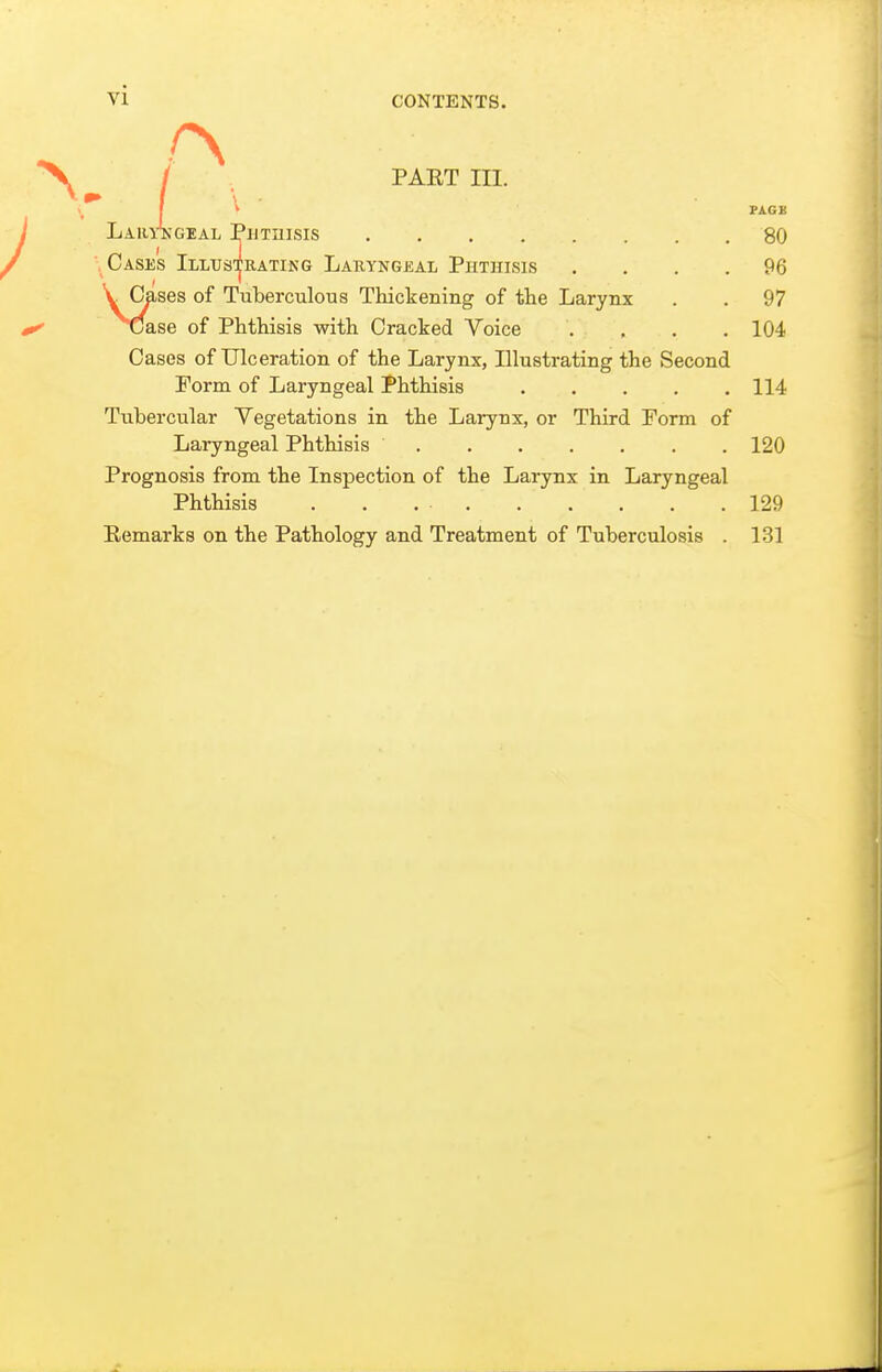 / . PAET III. I ^ PAGB LarA-geal Phtuisis 80 Cases Illus-Irating Laryngeal Phthisis .... 96 VCases of Tuberculous Thickening of the Larynx . . 97 Case of Phthisis with Cracked Voice .... 104 Cases of Ulceration of the Larynx, Illustrating the Second Form of Laryngeal Phthisis 114 Tubercular Vegetations in the Larynx, or Third Form of Laryngeal Phthisis 120 Prognosis from the Inspection of the Larynx in Laryngeal Phthisis 129 Eemarks on the Pathology and Treatment of Tuberculosis . 1.31