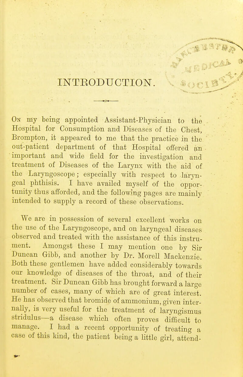 INTEODUCTION. . ^oc On my being appointed Assistant-Physician to the Hospital for Consumption and Diseases of the Chest, Brompton, it appeared to me that the practice in the out-patient department of that Hospital offered an important and wide field for the investigation and treatment of Diseases of the Larynx with the aid of the Laryngoscope; especially with respect to laryn- geal phthisis. I have availed myself of the oppor- tunity thus afforded, and the following pages are mainly intended to supply a record of these observations. We are in possession of several excellent works on the use of the Laryngoscope, and on laryngeal diseases observed and treated with the assistance of this instru- ment. Amongst these I may mention one by Sir Duncan Gibb, and another by Dr. Morell Mackenzie. Both these gentlemen have added considerably towards our knowledge of diseases of the throat, and of their treatment. Sir Duncan Gibb has brought forward a large number of cases, many of which are of great interest. He has observed that bromide of ammonium, given inter- nally, is very useful for the treatment of laryngismus stridulus—a disease which often proves difficult to manage. I had a recent opportunity of treating a case of this kind, the patient being a little girl, attend-