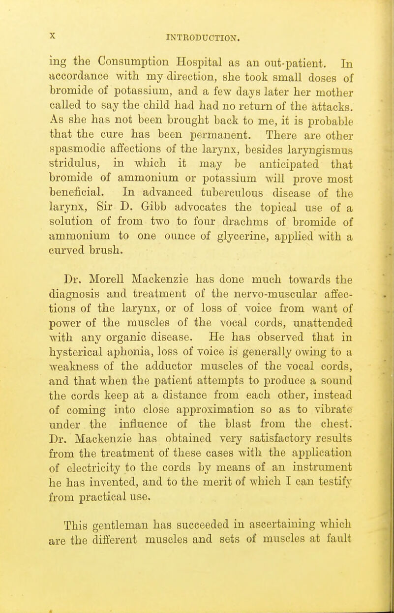 INTRODUCTION. ing the Consumption Hospital as an out-patient. In accordance with my direction, she took small doses of bromide of potassium, and a few days later her mother called to say the child had had no return of the attacks. As she has not been brought back to me, it is probable that the cure has been permanent. There are other spasmodic affections of the larynx, besides laryngismus stridulus, in which it may be anticipated that bromide of ammonium or potassium will prove most beneficial. In advanced tuberculous disease of the larynx, Sir D. Gibb advocates the topical use of a solution of from two to four drachms of bromide of ammonium to one ounce of glycerine, applied with a curved brush. Dr. Morell Mackenzie has done much towards the diagnosis and treatment of the nervo-muscular affec- tions of the larynx, or of loss of voice from want of power of the muscles of the vocal cords, unattended with any organic disease. He has observed that in hysterical aphonia, loss of voice is generally owing to a weakness of the adductor muscles of the vocal cords, and that when the patient attempts to produce a sound the cords keep at a distance from each other, instead of coming into close approximation so as to vibrate under the influence of the blast from the chest. Dr. Mackenzie has obtained very satisfactory results from the treatment of these cases with the application of electricity to the cords by means of an instrument he has invented, and to the merit of which I can testify from practical use. This gentleman has succeeded iu ascertaining which are the different muscles and sets of muscles at fault