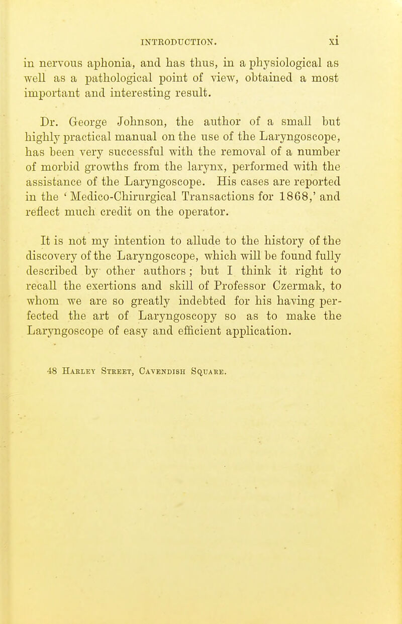 in nervous aphonia, and has thus, in a physiological as well as a pathological point of view, obtained a most important and interesting result. Dr. George Johnson, the author of a small but highly practical manual on the use of the Laryngoscope, has been very successful with the removal of a number of morbid growths from the larynx, performed with the assistance of the Laryngoscope. His cases are reported in the ' Medico-Chirurgical Transactions for 1868,' and reflect much credit on the operator. It is not my intention to allude to the history of the discovery of the Laryngoscope, which will be found fully described by other authors; but I think it right to recall the exertions and skill of Professor Czermak, to whom we are so greatly indebted for his having per- fected the art of Laryngoscopy so as to make the Laryngoscope of easy and efficient application. 48 Haeley Street, Cavendish Square.