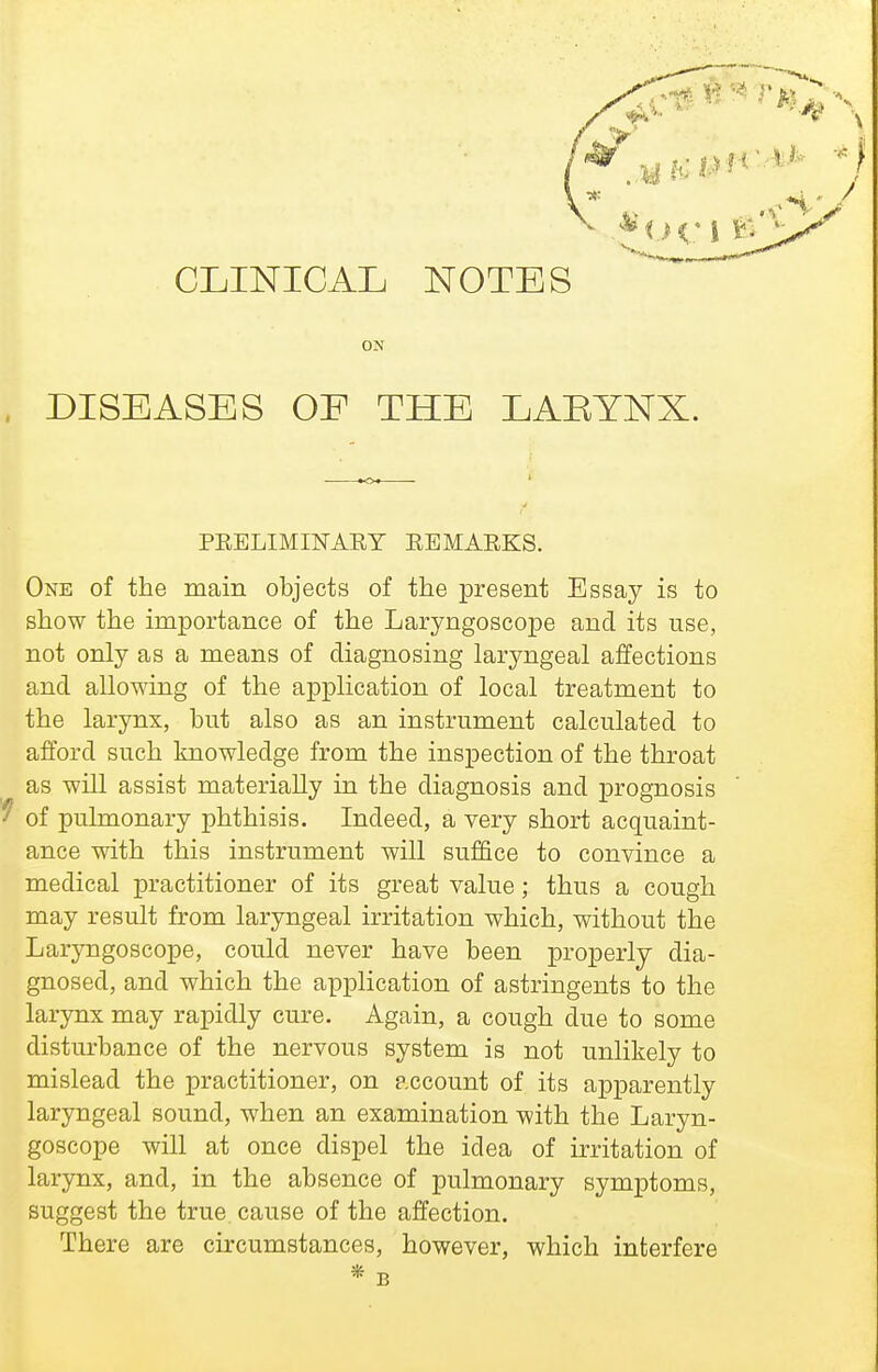 CLINICAL NOTES ON DISEASES OF THE LAEYNX. PEELIMINARY EBMAEKS. One of the main objects of the present Essay is to show the importance of the Laryngoscope and its use, not only as a means of diagnosing laryngeal affections and allowing of the application of local treatment to the larynx, but also as an instrument calculated to afford such knowledge from the inspection of the throat as will assist materially in the diagnosis and prognosis 9 of pulmonary phthisis. Indeed, a very short acquaint- ance with this instrument will suf&ce to convince a medical practitioner of its great value; thus a cough may result from laryngeal irritation which, without the Laryngoscope, could never have been properly dia- gnosed, and which the application of astringents to the larynx may rapidly cure. Again, a cough due to some disturbance of the nervous system is not unlikely to mislead the practitioner, on account of its apparently laryngeal sound, when an examination with the Laryn- goscope will at once dispel the idea of irritation of larynx, and, in the absence of pulmonary symptoms, suggest the true, cause of the affection. There are circumstances, however, which interfere * B