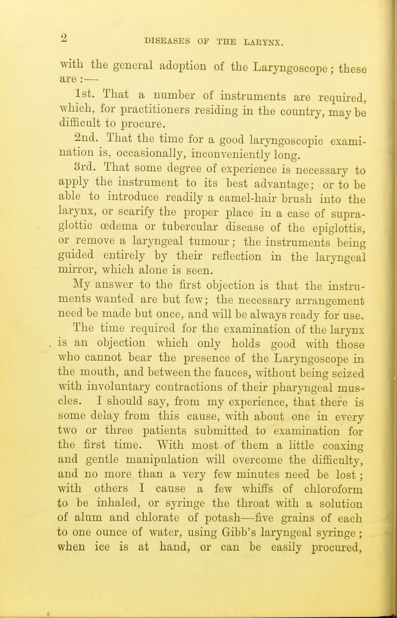with the general adoption of the Laryngoscope; these are:— 1st. That a number of instruments are required, which, for practitioners residing in the country, may be difficult to procure. 2nd. That the time for a good laryngoscopic exami- nation is, occasionally, inconveniently long. 3rd. That some degree of experience is necessary to apply the instrument to its best advantage; or to be able to introduce readily a camel-hair brush into the larynx, or scarify the proper place in a case of supra- glottic oedema or tubercular disease of the epiglottis, or remove a laryngeal tumour; the instruments being guided entu-ely by their reflection in the laryngeal muTor, which alone is seen. My answer to the first objection is that the instru- ments wanted are but few; the necessary arrangement need be made but once, and will be always ready for use. The time required for the examination of the larynx is an objection which only holds good with those who cannot bear the presence of the Laryngoscope in the mouth, and between the fauces, without being seized with involuntary contractions of their pharyngeal mus- cles. I should say, from my experience, that there is some delay from this cause, with about one in every two or three patients submitted to examination for the first time. With most of them a little coaxing and gentle manipulation will overcome the difficulty, and no more than a very few minutes need be lost; with others I cause a few whifis of chloroform to be inhaled, or syringe the throat with a solution of alum and chlorate of potash—five grains of each to one ounce of water, using Gibb's laryngeal syringe; when ice is at hand, or can be easily procured,