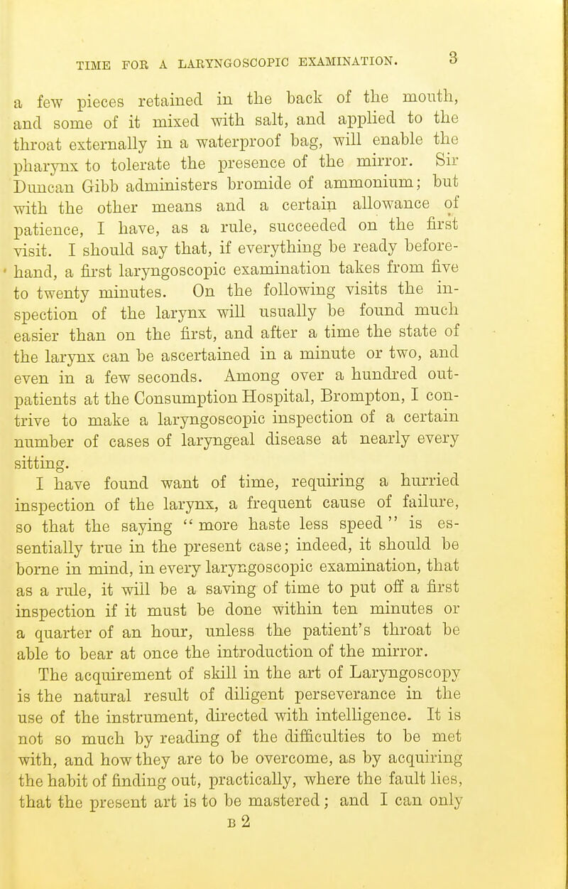 TIME FOR A LAEYNGOSCOPIC EXAMINATION. O a few pieces retained in the back of the mouth, and some of it mixed with salt, and applied to the throat externally in a waterproof bag, will enable the pharynx to tolerate the presence of the mirror. Sir Duncan Gibb admmisters bromide of ammonium; but with the other means and a certain allowance of patience, I have, as a rule, succeeded on the first visit. I should say that, if everything be ready before- • hand, a fii'st laryngoscopic examination takes from five to twenty minutes. On the following visits the in- spection of the larynx will usually be found much easier than on the first, and after a time the state of the larynx can be ascertained in a minute or two, and even in a few seconds. Among over a hundred out- patients at the Consumption Hospital, Brompton, I con- trive to make a laryngoscopic inspection of a certain number of cases of laryngeal disease at nearly every sitting. I have found want of time, requiring a hurried inspection of the larynx, a frequent cause of failure, so that the saying  more haste less speed  is es- sentially true in the present case; indeed, it should be borne in mind, in every laryngoscopic examination, that as a rule, it will be a saving of time to put off a first inspection if it must be done within ten minutes or a quarter of an hour, unless the patient's throat be able to bear at once the introduction of the mirror. The acquirement of skill in the art of Laryngoscopy is the natural result of dihgent perseverance in the use of the instrument, directed with intelligence. It is not so much by reading of the difficulties to be met with, and how they are to be overcome, as by acquiring the habit of finding out, practically, where the fault lies, that the present art is to be mastered; and I can only b2