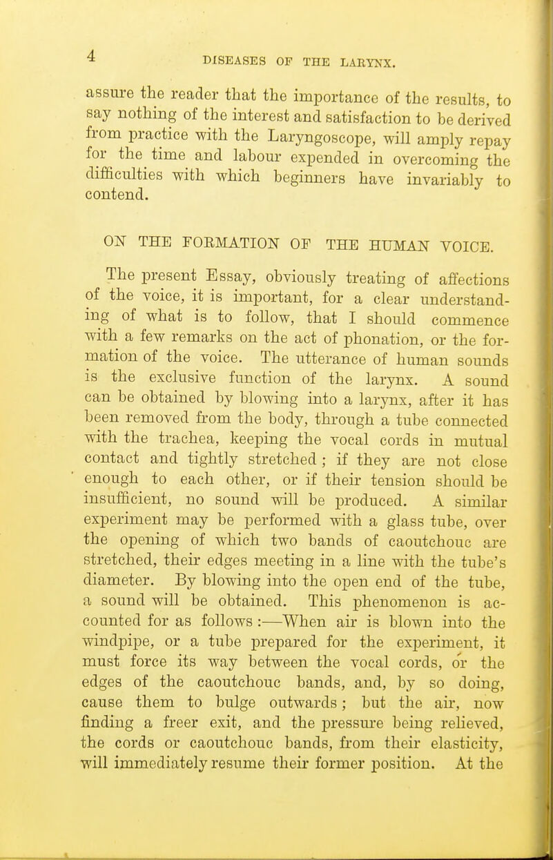 DISEASES OF THE LARYNX. assure the reader that the importance of the results, to say nothing of the interest and satisfaction to he derived from practice with the Laryngoscope, will amply repay for the time and lahour expended in overcoming the difficulties with which heginners have invariably to contend. ON THE rOEMATION OF THE HUMAN VOICE. The present Essay, obviously treating of affections of the voice, it is important, for a clear understand- ing of what is to follow, that I should commence with a few remarks on the act of phonation, or the for- mation of the voice. The utterance of human sounds is the exclusive function of the larynx. A sound can be obtained by blowing mto a larynx, after it has been removed from the body, through a tube connected with the trachea, keeping the vocal cords in mutual contact and tightly stretched; if they are not close enough to each other, or if their tension should be insufficient, no sound will be produced. A similar experiment may be performed with a glass tube, over the opening of which two bands of caoutchouc are stretched, their edges meeting in a line with the tube's diameter. By blowing into the open end of the tube, a sound will be obtained. This phenomenon is ac- counted for as follows:—When air is blown into the windpipe, or a tube prepared for the experiment, it must force its way between the vocal cords, or the edges of the caoutchouc bands, and, by so doing, cause them to bulge outwards; but the air, now finding a freer exit, and the pressure being reheved, the cords or caoutchouc bands, from their elasticity, will immediately resume their former position. At the