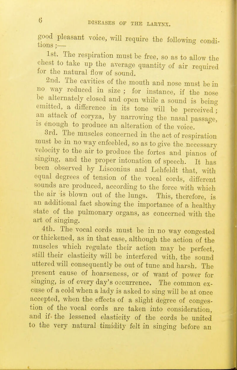 DISEASES OP THE LAEYNX. good pleasant voice, will requii-e the following condi- tions ;— ^ 1st. The respiration must be free, so as to aUow the chest to take up the average quantity of air required tor the natural flow of sound. 2nd. The cavities of the mouth and nose must be in no way reduced in size ; for instance, if the nose be alternately closed and open while a sound is being emitted, a difference in its tone will be perceived ° an attack of coryza, by narrowing the nasal passage! IS enough to produce an alteration of the voice. 3rd. The muscles concerned in the act of respiration must be in no way enfeebled, so as to give the necessary velocity to the air to produce the fortes and pianos of smgmg, and the proper intonation of speech. It has been observed by Lisconius and Lehfeldt that, with equal degrees of tension of the vocal cords, different sounds are produced, according to the force with which the air^ is blown out of the lungs. This, therefore, is an additional fact showing the importance of a healthy state of the pulmonary organs, as concerned with the art of singing. 4th. The vocal cords must be in no way congested or thickened, as in that case, although the action of the muscles which regulate their action may be perfect, still their elasticity will be interfered with, the sound uttered will consequently be out of tune and harsh. The present cause of hoarseness, or of want of power for singing, is of every day's occurrence. The common ex- cuse of a cold when a lady is asked to sing will be at once accepted, when the effects of a shght degree of conges- tion of the vocal cords are taken into consideration, and if - the lessened elasticity of the cords be united to the very natural timidity felt in singing before an