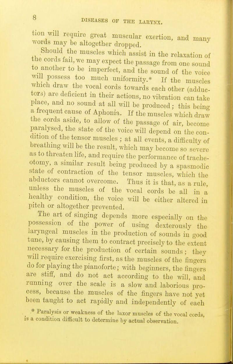 tion will require great muscular exertion, and many words may be altogether dropped. Should the muscles which assist in the relaxation of the coi-c 8 fail, we may expect the passage from one sound to another to be imperfect, and the sound of the voice will possess too much uniformity.* If the muscles which draw the vocal cords towards each other (adduc- tors) are deficient in their actions, no vibration can take place, and no sound at all will be produced; this being a frequent cause of Aphonia. If the muscles which di-aw the cords aside, to allow of the passage of air, become paralysed, the state of the voice will depend on the con- dition of the tensor muscles ; at all events, a difficulty of breathmg will be the result, which may become so severe as to threaten life, and require the performance of trache- otomy, a similar result being produced by a spasmodic state of contraction of the tensor muscles, which the abductors cannot overcome. Thus it is that, as a rule unless the muscles of the vocal cords be aU in a healthy condition, the voice will be either altered in pitch or altogether prevented. The art of singing depends more especiaUy on the possession of the power of using dexterously the laryngeal muscles in the production of sounds in good tane, by causing them to contract precisely to the ex°tent necessary for the production of certain sounds; they will require exercising first, as the muscles of the fingers do for playing the pianoforte; with beginners, the fingers are stiff, and do not act according to the will, and running over the scale is a slow and laborious pro- cess, because the muscles of the fingers have not yet been taught to act rapidly and independently of each * Paralysis or weakness of the laxor muscles of the vocal cords, is a condition difficult to determine hj actual observation.