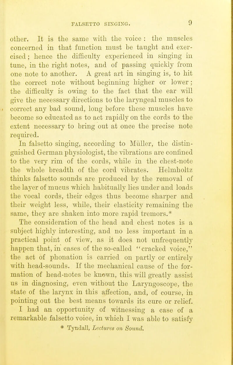 FALSETTO SINGING. other. It is the same with the voice : the muscles concerned in that function must be taught and exer- cised ; hence the difficulty experienced in singing in tune, in the right notes, and of passing quickly from one note to another. A great art in singing is, to hit the correct note without beginning higher or lower; the difficulty is owing to the fact that the ear will give the necessary directions to the laryngeal muscles to correct any bad sound, long before these muscles have become so educated as to act rapidly on the cords to the extent necessary to bring out at once the precise note required. In falsetto singing, according to Miiller, the distin- guished German physiologist, the vibrations are confined to the very rim of the cords, while in the chest-note the whole breadth of the cord vibrates. Helmholtz thinks falsetto sounds are produced by the removal of the layer of mucus which habitually lies under and loads the vocal cords, their edges thus become sharper and their weight less, while, their elasticity remaining the same, they are shaken into more rapid tremors.* The consideration of the head and chest notes is a subject highly interesting, and no less important in a practical point of view, as it does not unfrequentlj^ happen that, in cases of the so-called cracked voice, the act of phonation is carried on partly or entirely with head-sounds. If the mechanical cause of the for- mation of head-notes be known, this will greatly assist us in diagnosing, even without the Laryngoscope, the state of the larynx in this alfection, and, of course, in pointing out the best means towards its cure or relief. I had an opportunity of witnessing a case of a remarkable falsetto voice, in which I was able to satisfy * Tyndall, Ledmes on Sound.