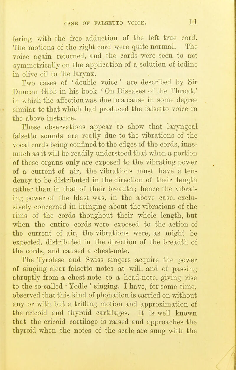 fering with the free adduction of the left true cord. The motions of the right cord were quite normal. The voice again retm-ned, and the cords were seen to act symmetrically on the api^lication of a solution of iodine in olive oil to the larynx. Two cases of ' double voice ' are described by Sir Duncan Gibb in his book ' On Diseases of the Throat,' in which the affection was due to a cause in some degree similar to that which had produced the falsetto voice in the above instance. These observations appear to show that laryngeal falsetto sounds are really due to the vibrations of the vocal cords being confined to the edges of the cords, inas- much as it will be readily understood that when a portion of these organs only are exposed to the vibrating power of a cmTent of air, the vibrations must have a ten- dency to be distributed in the direction of their length rather than in that of their breadth; hence the vibrat- ing power of the blast was, in the above case, exclu- sively concerned in bringing about the vibrations of the rims of the cords thoughout their whole length, but when the entire cords were exposed to the action of the current of air, the vibrations were, as might be expected, distributed in the direction of the breadth of the cords, and caused a chest-note. The Tyrolese and Swiss singers acquire the power of singing clear falsetto notes at will, and of passing abruptly from a chest-note to a head-note, giving rise to the so-called ' Yodle ' singing. I have, for some time, observed that this kind of phonation is carried on without any or with but a trifling motion and approximation of the cricoid and thyroid cartilages. It is well known that the cricoid cartilage is raised and approaches the thyroid when the notes of the scale are sung with the