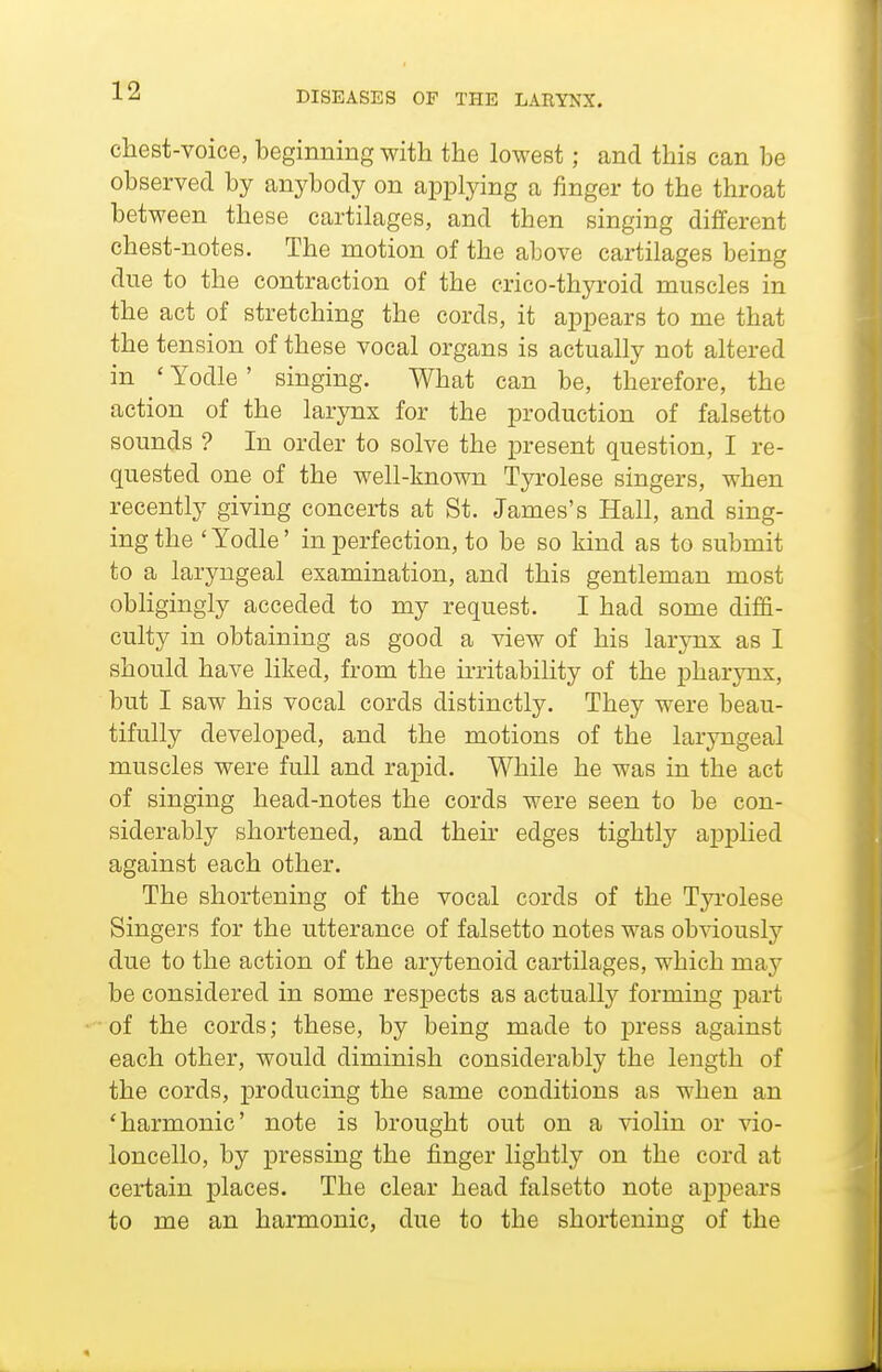 chest-voice, beginning with the lowest; and this can be observed by anybody on applying a finger to the throat between these cartilages, and then singing different chest-notes. The motion of the above cartilages being due to the contraction of the crico-thyroid muscles in the act of stretching the cords, it appears to me that the tension of these vocal organs is actually not altered in ' Yodle ' singing. What can be, therefore, the action of the larynx for the production of falsetto sounds ? In order to solve the present question, I re- quested one of the well-known Tyrolese singers, when recently giving concerts at St. James's Hall, and sing- ing the ' Yodle' in perfection, to be so kind as to submit to a laryngeal examination, and this gentleman most obligingly acceded to my request. I had some diffi- culty in obtaining as good a view of his larjmx as I should have liked, from the irritability of the pharynx, but I saw his vocal cords distinctly. They were beau- tifully developed, and the motions of the laryngeal muscles were full and rapid. While he was in the act of singing head-notes the cords were seen to be con- siderably shortened, and their edges tightly applied against each other. The shortening of the vocal cords of the Tyrolese Singers for the utterance of falsetto notes was obviously due to the action of the arytenoid cartilages, which may be considered in some respects as actually forming part of the cords; these, by being made to jaress against each other, would diminish considerably the length of the cords, producing the same conditions as when an 'harmonic' note is brought out on a violin or vio- loncello, by pressing the finger lightly on the cord at certain places. The clear head falsetto note apj)ears to me an harmonic, due to the shortening of the