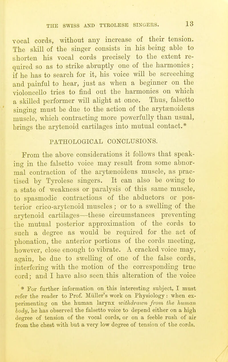 THE SWISS AND TYROLESE SINGEES. vocal cords, without any increase of their tension. The skill of the singer consists in his being able to shorten his vocal cords precisely to the extent re- quired so as to strike abruptly one of the harmonics; if he has to search for it, his voice will be screeching and painful to hear, just as when a beginner on the violoncello tries to find out the harmonics on which a skilled performer will alight at once. Thus, falsetto singing must be due to the action of the arytasnoideus muscle, which contracting more powerfully than usual, brings the arytenoid cartilages into mutual contact.* PATHOLOGICAL CONCLUSIONS. From the above considerations it follows that speak- ing in the falsetto voice may result from some abnor- mal contraction of the arytsenoideus muscle, as prac- tised by Tyrolese singers. It can also be owing to a state of weakness or paralysis of this same muscle, to spasmodic contractions of the abductors or pos- terior crico-arytenoid muscles; or to a swelling of the arytenoid cartilages—these circumstances preventing the mutual posterior approximation of the cords to such a degree as would be required for the act of phonation, the anterior portions of the cords meeting, however, close enough to vibrate. A cracked voice may, again, be due to swelling of one of the false cords, interfering with the motion of the corresponding true cord; and I have also seen this alteration of the voice * For further information on this interesting suhject, I must refer the reader to Prof. Miiller's work on Physiology: when ex- perimenting on the human larynx withdrawn from the human body, he has observed the falsetto voice to depend either on a high degree of tension of the vocal cords, or on a feeble rush of air from the chest with but a very low degree of tension of the cords.