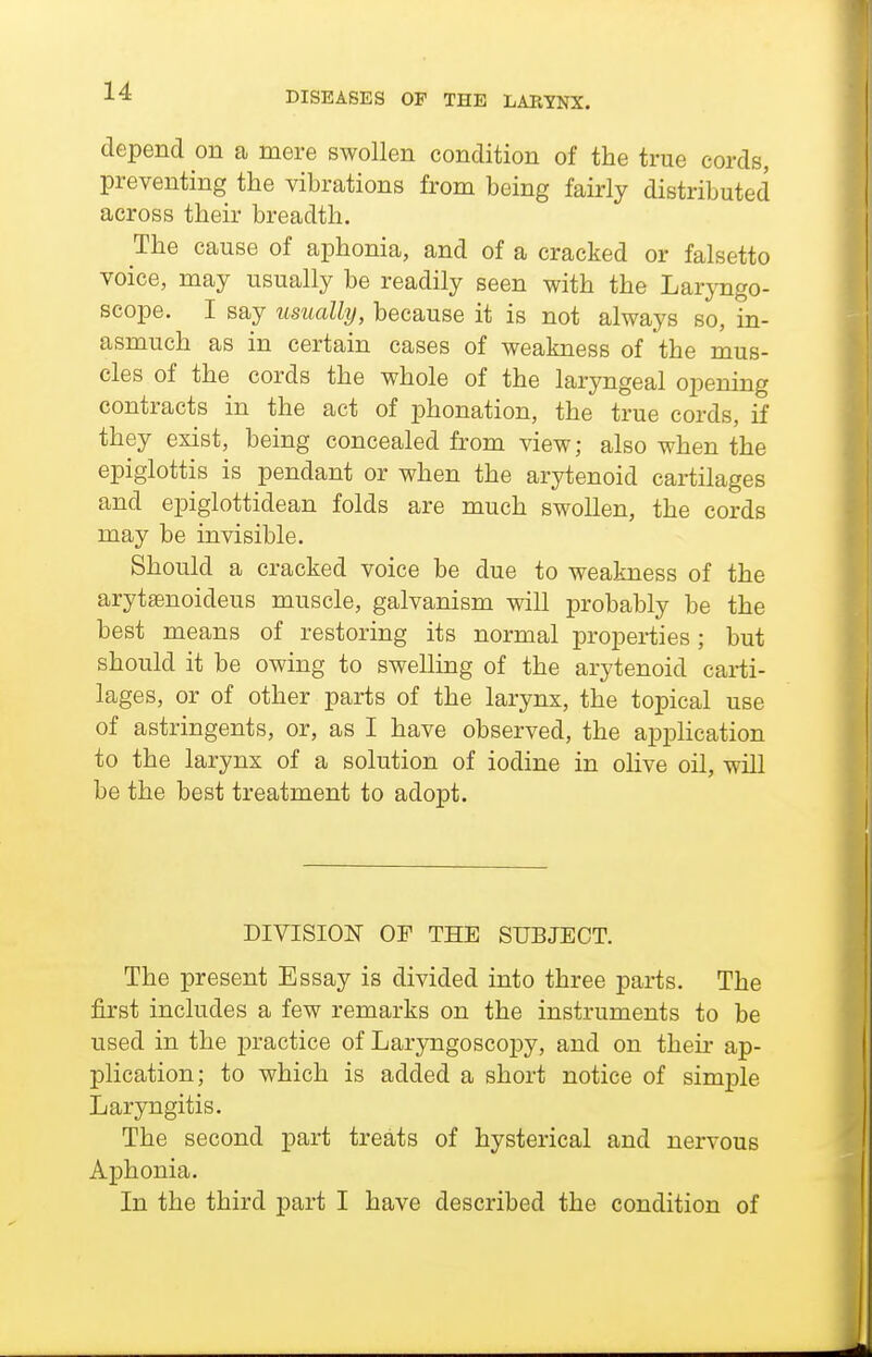 depend on a mere swollen condition of the true cords, preventing the vibrations from being fairly distributed across their breadth. The cause of aphonia, and of a cracked or falsetto voice, may usually be readily seen with the LarjTigo- scope. I say usually, because it is not always so, in- asmuch as in certain cases of weakness of the mus- cles of the cords the whole of the laryngeal opening contracts in the act of phonation, the true cords, if they exist, being concealed from view; also when the epiglottis is pendant or when the arytenoid cartilages and epiglottidean folds are much swollen, the cords may be invisible. Should a cracked voice be due to weakness of the arytffinoideus muscle, galvanism will probably be the best means of restoring its normal properties; but should it be owing to swelling of the arytenoid carti- lages, or of other parts of the larynx, the topical use of astringents, or, as I have observed, the application to the larynx of a solution of iodine in ohve oil, will be the best treatment to adopt. DIVISION OF THE SUBJECT. The present Essay is divided into three parts. The first includes a few remarks on the instruments to be used in the practice of Laryngoscopy, and on their ap- plication; to which is added a short notice of simple Laryngitis. The second part treats of hysterical and nervous Aphonia. In the third part I have described the condition of