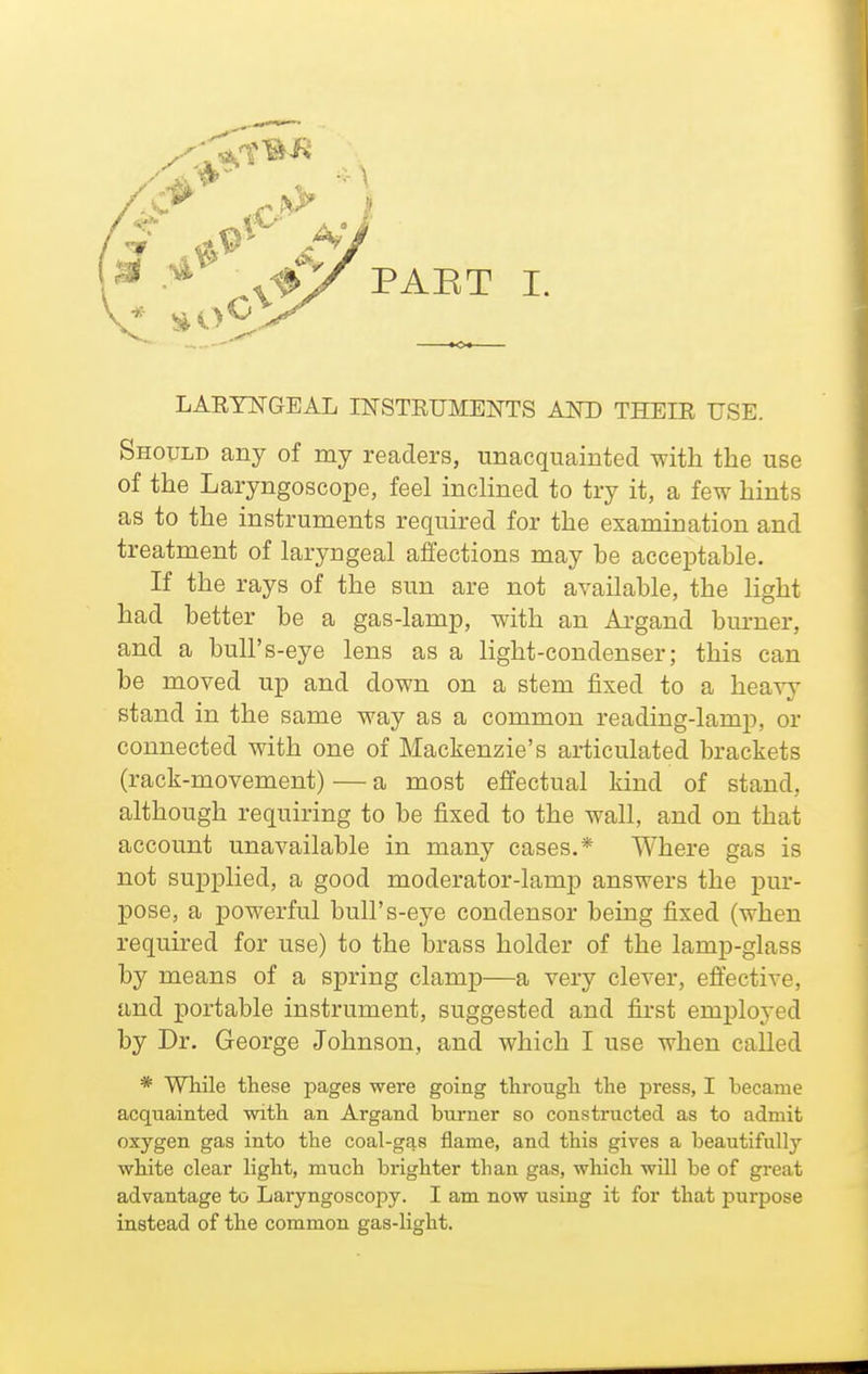 LAETNGEAL INSTEUMENTS AND THEIE USE. Should any of my readers, unacquainted with the use of the Laryngoscope, feel inclined to try it, a few hints as to the instruments required for the examination and treatment of laryngeal affections may be acceptable. If the rays of the sun are not available, the light had better be a gas-lamp, with an Argand burner, and a bull's-eye lens as a light-condenser; this can be moved up and down on a stem fixed to a heavy stand in the same way as a common reading-lamp, or connected with one of Mackenzie's articulated brackets (rack-movement) — a most effectual kind of stand, although requiring to be fixed to the wall, and on that account unavailable in many cases.* Where gas is not supplied, a good moderator-lamp answers the pur- pose, a powerful bull's-eye condensor being fixed (when required for use) to the brass holder of the lamp-glass by means of a spring clamp—a very clever, efl'ective, and portable instrument, suggested and first employed by Dr. George Johnson, and which I use when called * While these pages were going through the press, I became acquainted with an Argand burner so constructed as to admit oxygen gas into the coal-gas flame, and this gives a beautifully white clear light, much brighter than gas, which will be of great advantage to Laryngoscopy. I am now using it for that purpose instead of the common gas-Ught.