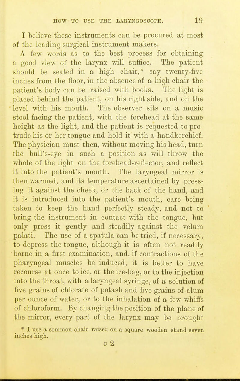 I believe these instruments can be procured at most of the leading surgical instrument makers. A few words as to the best process for obtaining a good view of the larynx will suffice. The patient should be seated in a high chair,* say twenty-five inches from the floor, in the absence of a high chair the patient's body can be raised with books. The light is placed behind the patient, on his right side, and on the ■ level with his mouth. The observer sits on a music stool facing the patient, with the forehead at the same height as the light, and the patient is requested to pro- trude his or her tongue and hold it with a handkerchief. The physician must then, without moving his head, turn the bull's-eye in such a position as will throw the whole of the light on the forehead-reflector, and reflect it into the patient's mouth. The laryngeal mirror is then warmed, and its temperature ascertained by press- ing it against the cheek, or the back of the hand, and it is introduced into the patient's mouth, care being taken to keep the hand perfectly steady, and not to bring the instrument in contact with the tongue, but only press it gently and steadily against the velum palati. The use of a spatula can be tried, if necessary, to depress the tongue, although it is often not readily ■ borne in a first examination, and, if contractions of the pharyngeal muscles be induced, it is better to have recourse at once to ice, or the ice-bag, or to the injection into the throat, with a laryngeal syringe, of a solution of five grains of chlorate of potash and five grains of alum per ounce of water, or to the inhalation of a few whiffs of chloroform. By changing the position of the plane of the mirror, every part of the larynx may be brought * I use a common chair raised on a square wooden stand seven inches high. c 2