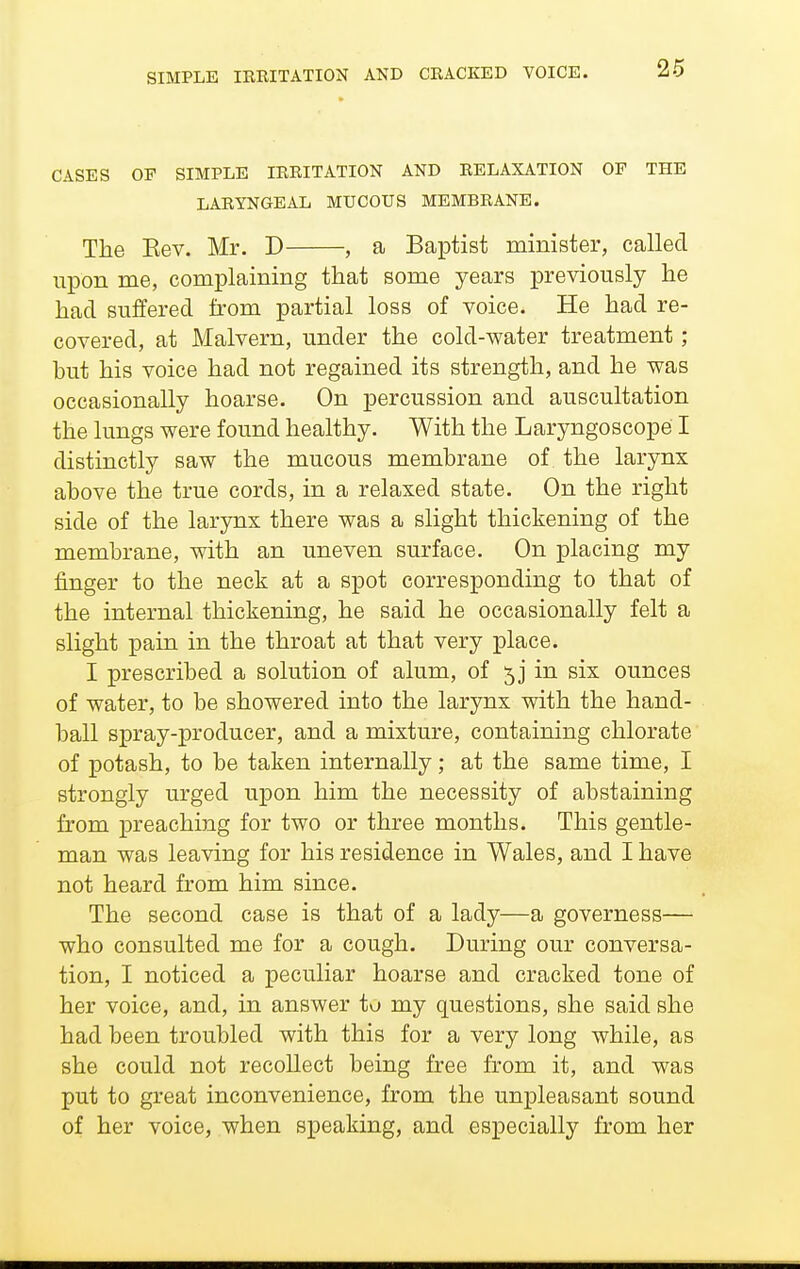 CASES OF SIMPLE IRRITATION AND RELAXATION OP THE LARYNGEAL MUCOUS MEMBRANE. The Eev. Mr. D , a Baptist minister, called upon me, complaining that some years previously he had suffered from partial loss of voice. He had re- covered, at Malvern, under the cold-water treatment; but his voice had not regained its strength, and he was occasionally hoarse. On percussion and auscultation the lungs were found healthy. With the Laryngoscope I distinctly saw the mucous membrane of the larynx above the true cords, in a relaxed state. On the right side of the larynx there was a slight thickening of the membrane, with an uneven surface. On placing my finger to the neck at a spot corresponding to that of the internal thickening, he said he occasionally felt a slight pain in the throat at that very place. I prescribed a solution of alum, of in six ounces of water, to be showered into the larynx with the hand- ball spray-producer, and a mixture, containing chlorate of potash, to be taken internally; at the same time, I strongly urged upon him the necessity of abstaining from preaching for two or three months. This gentle- man was leaving for his residence in Wales, and I have not heard from him since. The second case is that of a lady—a governess— who consulted me for a cough. During our conversa- tion, I noticed a peculiar hoarse and cracked tone of her voice, and, in answer to my questions, she said she had been troubled with this for a very long while, as she could not recollect being free from it, and was put to great inconvenience, from the unpleasant sound of her voice, when speaking, and especially from her