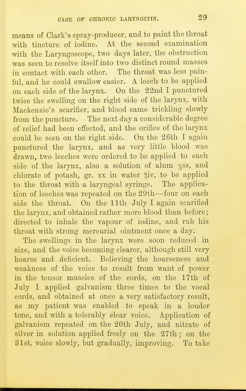 means of Clark's spray-producer, and to paint the throat with tincture of iodine. At the second examination with the Laryngoscope, two days later, the obstruction was seen to resolve itself into two distinct round masses in contact with each other. The throat was less pain- ful, and he could swallow easier. A leech to be applied on each side of the larynx. On the 22nd I punctured twice the swelHng on the right side of the larynx, with Mackenzie's scarifier, and blood came trickling slowly from the puncture. The next day a considerable degree of relief had been effected, and the orifice of the larynx could be seen on the right side. On the 26th I again punctured the larynx, and as very little blood was drawn, two leeches were ordered to be applied to each side of the larynx, also a solution of alum jss, and chlorate of potash, gr. xx in water siv, to be applied to the throat with a laryngeal syringe. The applica- tion of leeches was repeated on the 29th—four on each side the throat. On the 11th July I again scarified the larynx, and obtained rather more blood than before; directed to inhale the vapour of iodine, and rub his throat with strong mercurial ointment once a day. The swellings in the larynx were soon reduced in size, and the voice becoming clearer, although still very • hoarse and deficient. Believing the hoarseness and weakness of the voice to result from want of power in the tensor muscles of the cords, on the 17th of July I applied galvanism three times to the vocal cords, and obtained at once a very satisfactory result, as my patient was enabled to speak in a louder tone, and with a tolerably clear voice. A]3plication of galvanism repeated on the 20th July, and nitrate of silver in solution applied freely on the 27th; on the Slst, voice slowly, but gradually, improving. To take