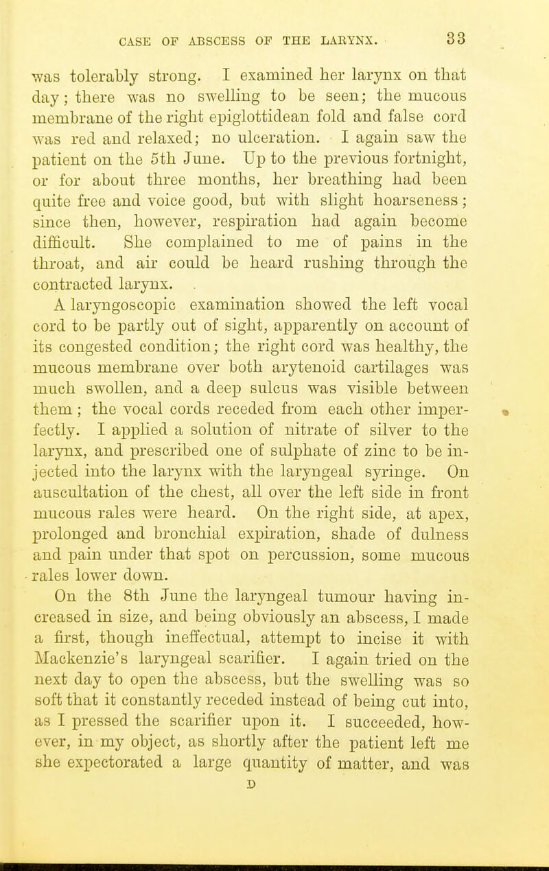 was tolerably strong. I examined her larynx on that day; there was no swelling to be seen; the mucous membrane of the right epiglottidean fold and false cord was red and relaxed; no ulceration. I again saw the patient on the 5th June. Up to the previous fortnight, or for about three months, her breathing had been quite free and voice good, but with slight hoarseness; since then, however, respii'ation had again become difficult. She complained to me of pains in the throat, and air could be heard rushing through the contracted larynx, A laryngoscopic examination showed the left vocal cord to be partly out of sight, apparently on account of its congested condition; the right cord was healthy, the mucous membrane over both arytenoid cartilages was much swollen, and a deep sulcus was visible between them; the vocal cords receded fi-om each other imper- fectly. I applied a solution of nitrate of silver to the larynx, and prescribed one of sulphate of zinc to be in- jected into the larynx with the laryngeal syringe. On auscultation of the chest, all over the left side in front mucous rales were heard. On the right side, at apex, prolonged and bronchial expkation, shade of dulness and pain under that spot on percussion, some mucous rales lower down. On the 8th June the laryngeal tumour having in- creased in size, and being obviously an abscess, I made a first, though ineffectual, attempt to incise it with Mackenzie's laryngeal scarifier. I again tried on the next day to open the abscess, but the swelling was so soft that it constantly receded instead of being cut into, as I pressed the scarifier upon it. I succeeded, how- ever, in my object, as shortly after the patient left me she expectorated a large quantity of matter, and was D