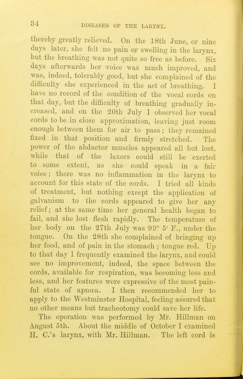 thereby greatly relieved. On the 18th June, or nine days later, she felt no pain or swelling in the larynx, but the breathing was not quite so free as before. Six days afterwards her voice was much improved, and was, indeed, tolerably good, but she complained of the difficulty she experienced in the act of breathing. I have no record of the condition of the vocal cords on that day, but the difficulty of breathing gradually in- creased, and on the 20th July I observed her vocal cords to be in close approximation, leaving just room enough between them for air to pass; they remained fixed in that position and firmly stretched. The power of the abductor muscles appeared all but lost, while that of the laxors could still be exerted to some extent, as she could speak in a fair voice; there was no inflammation in the larynx to account for this state of the cords. I tried all kinds of treatment, but nothing except the application of galvanism to the cords appeared to give her any relief; at the same time her general health began to fail, and she lost flesh rapidly. The temperature of her body on the 27th July was 99° 5' F., under the tongue. On the 28th she complained of bringing up her food, and of pain in the stomach ; tongue red. Up to that day I frequently examined the larynx, and could see no improvement, indeed, the space between the cords, available for respiration, was becoming less and less, and her features were expressive of the most pain- ful state of apnoea. I then recommended her to apply to the Westminster Hospital, feeling assured that no other means but tracheotomy could save her life. The operation was performed by Mr. Hillman on August 5th. About the middle of October I examined H. C.'s larynx, with Mr. Hillman. The left cord is