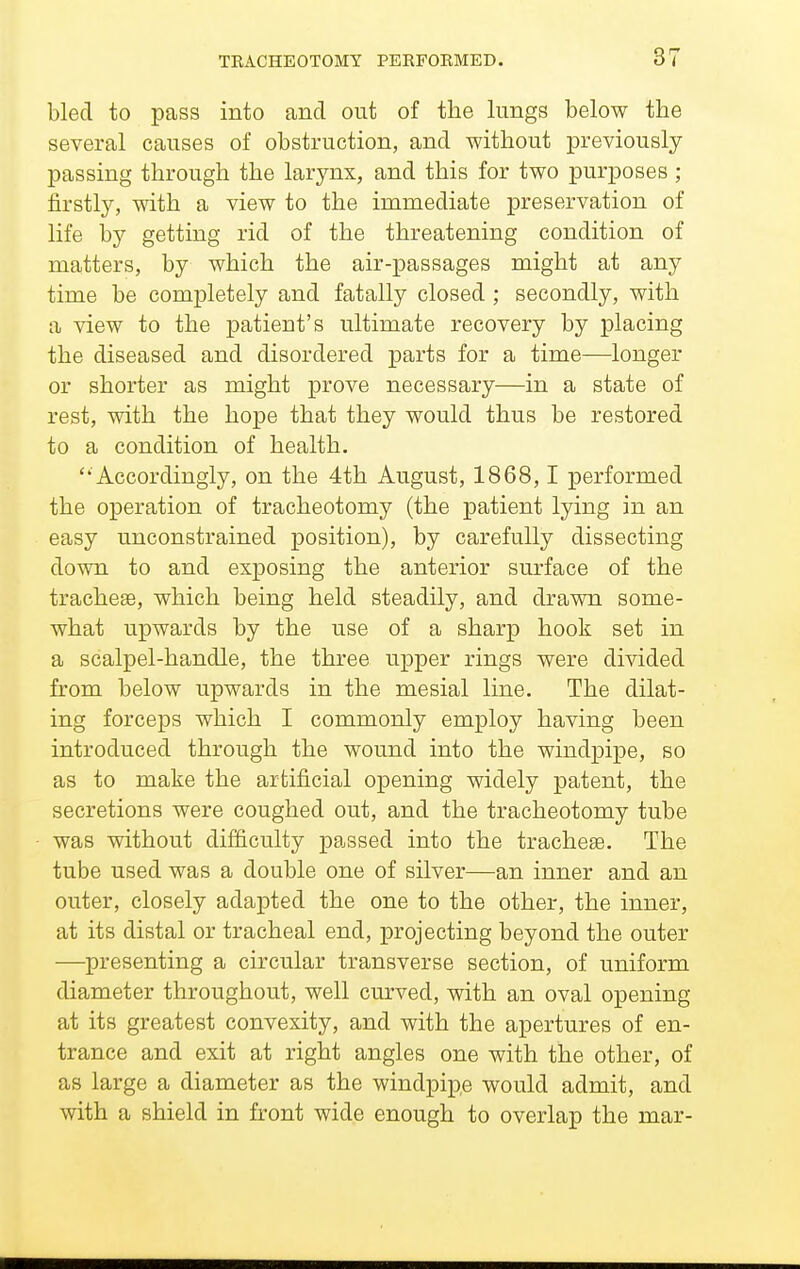 bled to pass into and out of the lungs below the several causes of obstruction, and without previously- passing through the larynx, and this for two purposes ; firstly, with a view to the immediate preservation of life by getting rid of the threatening condition of matters, by which the air-passages might at any time be completely and fatally closed ; secondly, with a view to the patient's ultimate recovery by placing the diseased and disordered parts for a time-—longer or shorter as might prove necessary—in a state of rest, with the hope that they would thus be restored to a condition of health. '' Accordingly, on the 4th August, 1868,1 performed the operation of tracheotomy (the patient lying in an easy unconstrained position), by carefully dissecting down to and exposing the anterior surface of the tracheae, which being held steadily, and drawn some- what upwards by the use of a sharp hook set in a scalpel-handle, the three upper rings were divided from below upwards in the mesial line. The dilat- ing forceps which I commonly employ having been introduced through the wound into the windpipe, so as to make the artificial opening widely patent, the secretions were coughed out, and the tracheotomy tube was without difficulty passed into the tracheae. The tube used was a double one of silver—an inner and an outer, closely adapted the one to the other, the inner, at its distal or tracheal end, projecting beyond the outer —presenting a circular transverse section, of uniform diameter throughout, well curved, with an oval opening at its greatest convexity, and with the apertures of en- trance and exit at right angles one with the other, of as large a diameter as the windpipe would admit, and with a shield in front wide enough to overlap the mar-