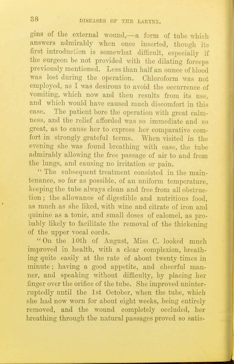 gins of the external wound,—a form of tube which answers admirably when once inserted, though its first introduction is somewhat difficult, especially if the surgeon be not provided with the dilating forceps previously mentioned. Less than half an ounce of blood was lost during the operation. Chloroform was not employed, as I was desirous to avoid the occurrence of vomiting, which now and then results from its use, and which would have caused much discomfort in this case. The patient bore the operation with great calm- ness, and the relief afforded was so immediate and so great, as to cause her to express her comparative com- fort in strongly grateful terms. When visited in the evening she was found breathing with ease, the tube admirably allowing the free passage of air to and fi-om the lungs, and causing no irritation or pain.  The subsequent treatment consisted in the main- tenance, so far as possible, of an uniform temperature, keeping the tube always clean and free from all obstruc- tion ; the allowance of digestible and nutritious food, as much as she liked, with wine and citrate of iron and quinine as a tonic, and small doses of calomel, as pro- bably likely to facilitate the removal of the thickening of the upper vocal cords. On the 10th of August, Miss C. looked much improved in health, with a clear complexion, breath- ing quite easily at the rate of about twenty times in minute; having a good appetite, and cheerful man- ner, and speaking without difficulty, by placing her finger over the orifice of the tube. She improved uninter- ruptedly until the 1st October, when the tube, which she had now worn for about eight weeks, being entirely removed, and the wound comj)letely occluded, her breathing through the natural passages proved so satis-