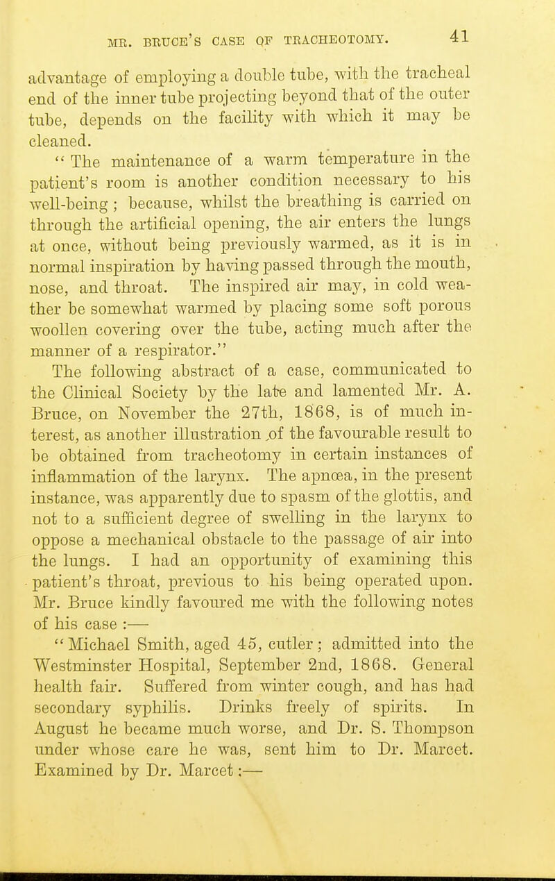 MR. BRUCe's case QF TRACHEOTOMY. advantage of employing a double tube, with the tracheal end of the inner tube projecting beyond that of the outer tube, depends on the facility with which it may be cleaned.  The maintenance of a warm temperature in the patient's room is another condition necessary to his well-being ; because, whilst the breathing is carried on through the artificial opening, the air enters the lungs at once, without being previously warmed, as it is in normal inspiration by having passed through the mouth, nose, and throat. The inspired air may, in cold wea- ther be somewhat warmed by placing some soft porous woollen covering over the tube, acting much after the manner of a respirator. The following abstract of a case, communicated to the Chnical Society by the late and lamented Mr. A. Bruce, on November the 27th, 1868, is of much in- terest, as another illustration ,of the favourable result to be obtained from tracheotomy in certain instances of inflammation of the larynx. The apnoea, in the present instance, was apparently due to spasm of the glottis, and not to a sufficient degree of swelling in the larynx to oppose a mechanical obstacle to the passage of air into the lungs. I had an opportunity of examining this • patient's throat, previous to his being operated upon. Mr. Bruce kindly favoured me with the following notes of his case :—  Michael Smith, aged 45, cutler ; admitted into the Westminster Hospital, September 2nd, 1868. General health fair. Suffered from winter cough, and has had secondary syphilis. Drinks freely of spirits. In August he became much worse, and Dr. S. Thompson under whose care he was, sent him to Dr. Marcet. Examined by Dr. Marcet:—