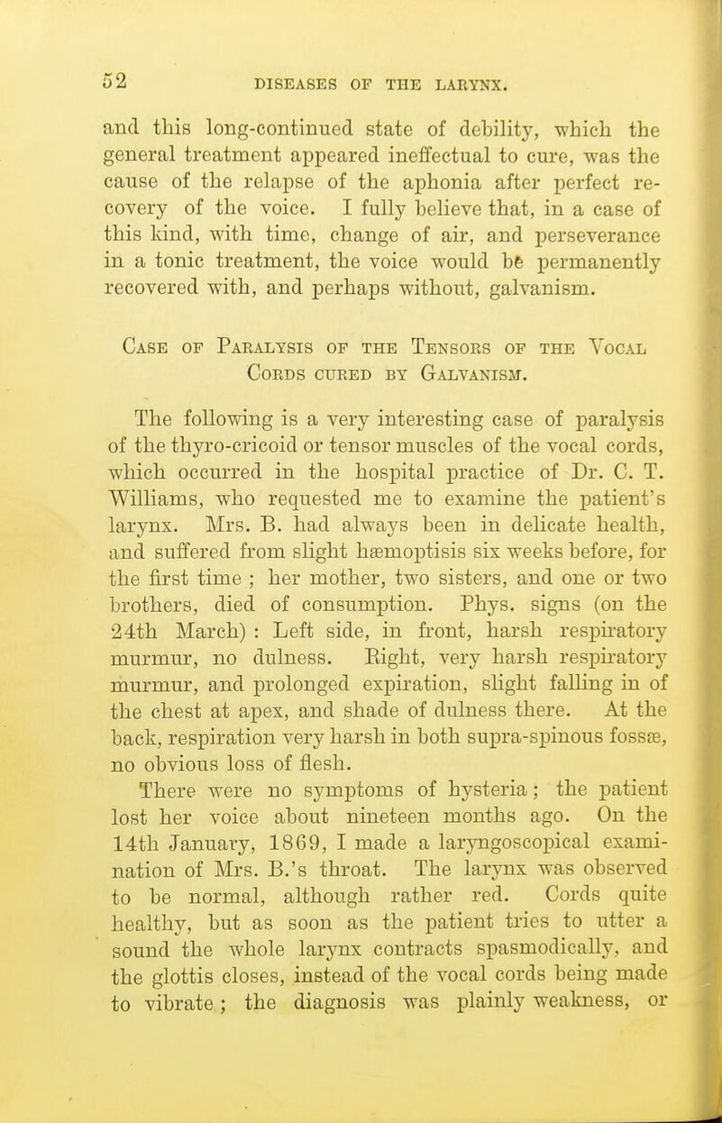 62 and this long-continued state of debility, which the general treatment appeared ineffectual to cure, was the cause of the relapse of the aphonia after perfect re- covery of the voice. I fully believe that, in a case of this kind, with time, change of air, and perseverance in a tonic treatment, the voice would b6 permanently recovered with, and perhaps without, galvanism. Case of Paralysis of the Tensors of the Vocal Cords cured by Galvanisji. The following is a very interesting case of paralysis of the thyro-cricoid or tensor muscles of the vocal cords, which occurred in the hospital practice of Dr. C. T. Williams, who requested me to examine the jDatient's larynx. Mrs. B. had always been in delicate health, and suffered from slight hsemoptisis six weeks before, for the first time ; her mother, two sisters, and one or two brothers, died of consumption. Phys. signs (on the 24th March) : Left side, in front, harsh resijiratory murmur, no dulness. Eight, very harsh respiratory murmur, and prolonged expiration, slight falling in of the chest at apex, and shade of dulness there. At the back, respiration very harsh in both supra-spinous fossae, no obvious loss of flesh. There were no symptoms of hysteria; the patient lost her voice about nineteen months ago. On the 14th January, 1869, I made a laryngoscopical exami- nation of Mrs. B.'s throat. The larynx was observed to be normal, although rather red. Cords quite healthy, but as soon as the patient tries to utter a sound the whole larynx contracts spasmodically, and the glottis closes, instead of the vocal cords being made to vibrate; the diagnosis was plainly weakness, or