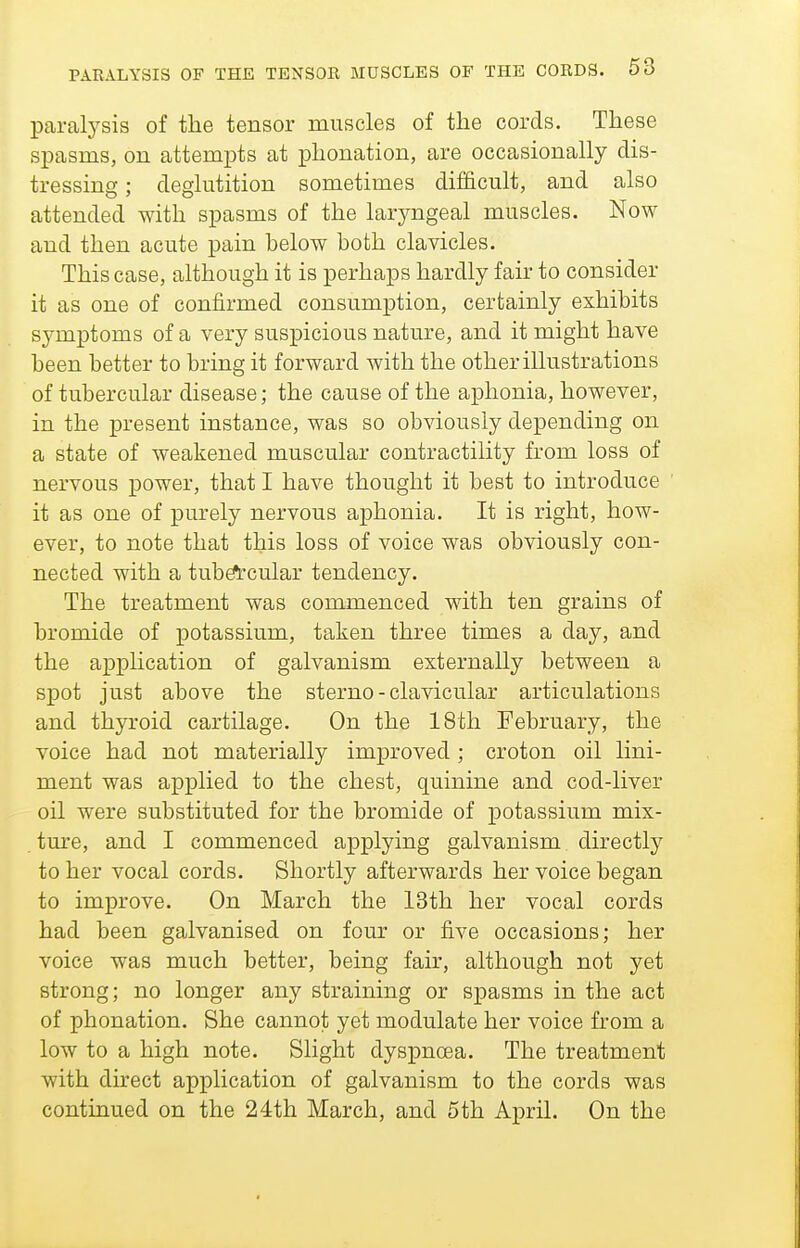 paralysis of the tensor muscles of the cords. These spasms, on attem^jts at phonation, are occasionally dis- tressing : deglutition sometimes difficult, and also attended with spasms of the laryngeal muscles. Now and then acute pain below both clavicles. This case, although it is perhaps hardly fair to consider it as one of confirmed consumption, certainly exhibits symptoms of a very suspicious nature, and it might have been better to bring it forward with the other illustrations of tubercular disease; the cause of the aphonia, however, in the present instance, was so obviously depending on a state of weakened muscular contractility from loss of nervous power, that I have thought it best to introduce it as one of purely nervous aphonia. It is right, how- ever, to note that this loss of voice was obviously con- nected with a tub^cular tendency. The treatment was commenced with ten grains of bromide of potassium, taken three times a day, and the application of galvanism externally between a spot just above the sterno - clavicular articulations and thyroid cartilage. On the 18th February, the voice had not materially improved ; croton oil lini- ment was applied to the chest, quinine and cod-liver oil were substituted for the bromide of potassium mix- ture, and I commenced applying galvanism directly to her vocal cords. Shortly afterwards her voice began to improve. On March the 13th her vocal cords had been galvanised on four or five occasions; her voice was much better, being fair, although not yet strong; no longer any straining or spasms in the act of phonation. She cannot yet modulate her voice from a low to a high note. Slight dyspnoea. The treatment with direct application of galvanism to the cords was continued on the 24th March, and 5th April. On the