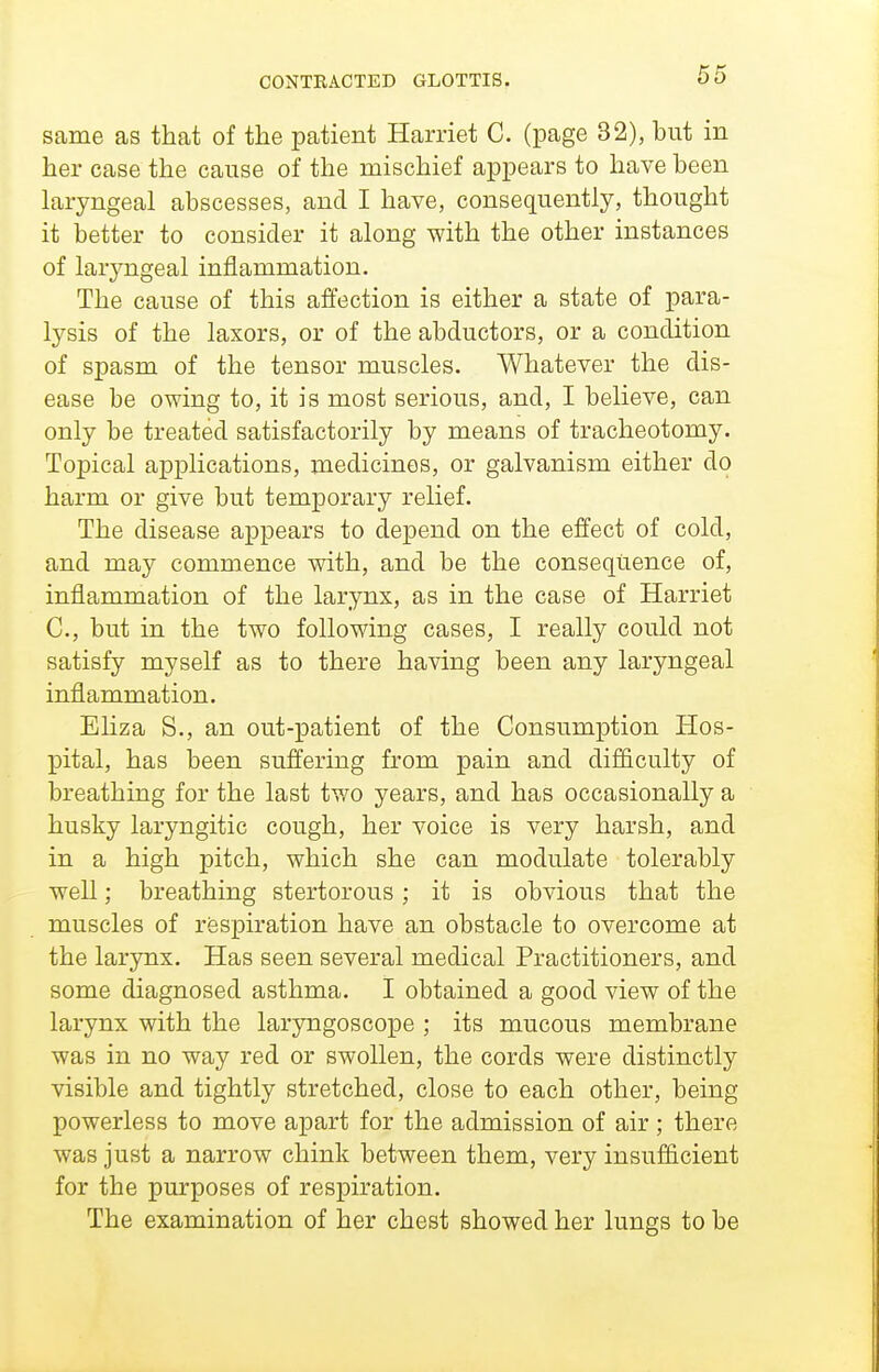 CONTRACTED GLOTTIS. same as that of the patient Harriet C. (page 32), but in her case the cause of the mischief appears to have been laryngeal abscesses, and I have, consequently, thought it better to consider it along with the other instances of laryngeal inflammation. The cause of this affection is either a state of para- lysis of the laxors, or of the abductors, or a condition of spasm of the tensor muscles. Whatever the dis- ease be owing to, it is most serious, and, I believe, can only be treated satisfactorily by means of tracheotomy. Topical applications, medicines, or galvanism either do harm or give but temporary relief. The disease appears to depend on the effect of cold, and may commence with, and be the consequence of, inflammation of the larynx, as in the case of Harriet C, but in the two following cases, I really could not satisfy myself as to there having been any laryngeal inflammation. Eliza S., an out-patient of the Consumption Hos- pital, has been suffering from pain and difficulty of breathing for the last two years, and has occasionally a husky laryngitic cough, her voice is very harsh, and in a high pitch, which she can modulate tolerably well; breathing stertorous; it is obvious that the muscles of respiration have an obstacle to overcome at the larynx. Has seen several medical Practitioners, and some diagnosed asthma. I obtained a good view of the larynx with the laryngoscope ; its mucous membrane was in no way red or swollen, the cords were distinctly visible and tightly stretched, close to each other, being powerless to move apart for the admission of air; there was just a narrow chink between them, very insufficient for the purposes of respiration. The examination of her chest showed her lungs to be