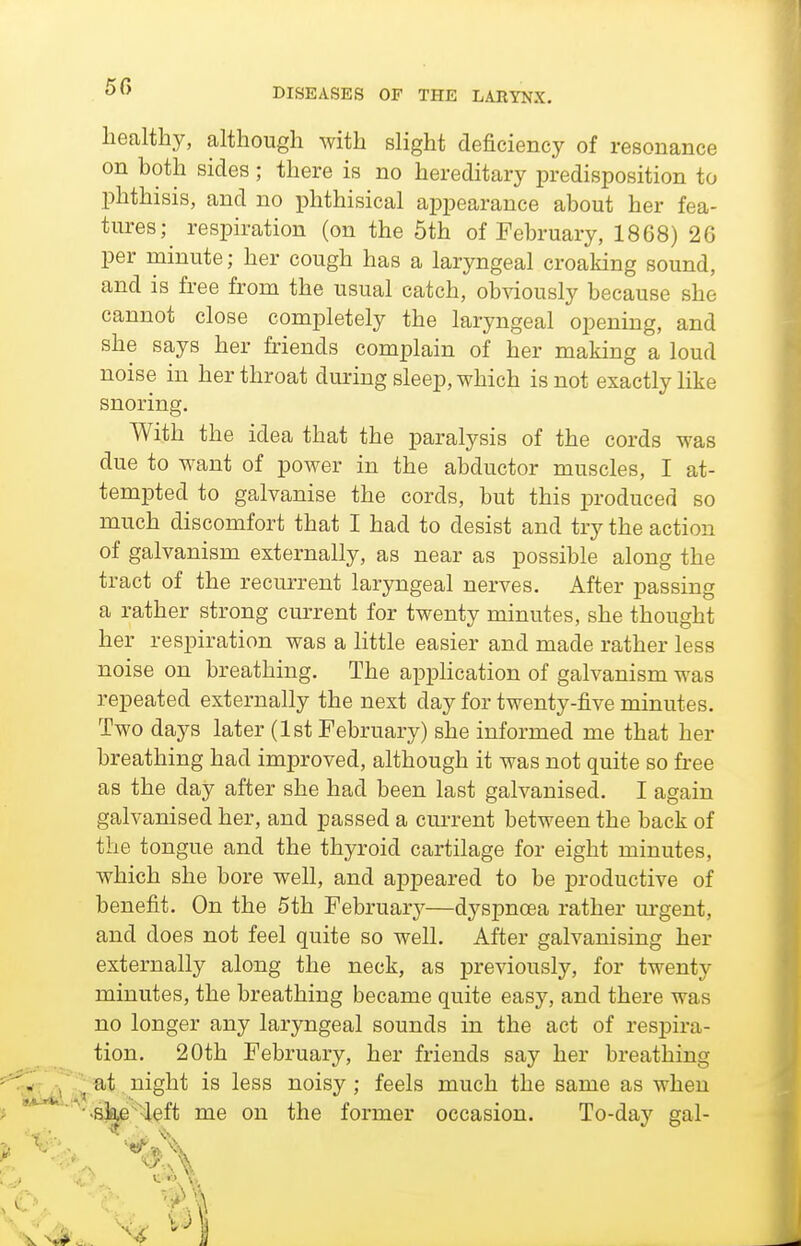 50 healthy, although with slight deficiency of resonance on both sides; there is no hereditary predisposition to phthisis, and no phthisical appearance about her fea- tures; respiration (on the 5th of February, 1868) 20 per minute; her cough has a laryngeal croaking sound, and is free from the usual catch, obviously because she cannot close completely the laryngeal opening, and she says her friends complain of her making a loud noise in her throat during sleep, which is not exactly like snoring. With the idea that the paralysis of the cords was due to want of power in the abductor muscles, I at- tempted to galvanise the cords, but this produced so much discomfort that I had to desist and try the action of galvanism externally, as near as possible along the tract of the recurrent laryngeal nerves. After passing a rather strong current for twenty minutes, she thought her respiration was a little easier and made rather less noise on breathing. The appHcation of galvanism was repeated externally the next day for twenty-five minutes. Two days later (1st February) she informed me that her breathing had improved, although it was not quite so free as the day after she had been last galvanised. I again galvanised her, and passed a current between the back of the tongue and the thyroid cartilage for eight minutes, which she bore well, and appeared to be j)roductive of benefit. On the 5th February—dyspnoea rather m-gent, and does not feel quite so well. After galvanising her externally along the neck, as previously, for twenty minutes, the breathing became quite easy, and there was no longer any laryngeal sounds in the act of respira- tion. 20th February, her friends say her breathing at night is less noisy; feels much the same as when >sj^^>left me on the former occasion. To-day gal-