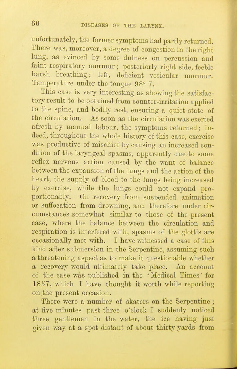 unfortunately, tHe former symptoms had partly returned. There was, moreover, a degree of congestion in the right lung, as evinced by some dulness on percussion and faint respiratory murmur; posteriorly right side, feeble harsh breathing; left, deficient vesicular murmur. Temperature under the tongue 98° 7. This case is very interesting as showing the satisfac- tory result to be obtained from counter-irritation ajoplied to the spine, and bodily rest, ensuring a quiet state of the circulation. As soon as the circulation was exei*ted afresh by manual labour, the symptoms returned; in- deed, throughout the whole history of this case, exercise was productive of mischief by causing an increased con- dition of the laryngeal spasms, apparently due to some reflex nervous action caused by the want of balance between the expansion of the lungs and the action of the heart, the supply of blood to the lungs being increased by exercise, while the lungs could not expand pro- portionably. On recovery from suspended animation or suffocation from drowning, and therefore under ck- cumstances somewhat similar to those of the present case, where the balance between the cu-culation and respiration is interfered with, sjjasms of the glottis are occasionally met with. I have witnessed a case of this kind after submersion in the Serpentine, assuming such a threatening aspect as to make it questionable whether a recovery would ultimately take place. An account of the case was published in the ' Medical Times' for 1857, which I have thought it worth while reporting on the present occasion. There were a number of skaters on the Serpentine ; at five minutes past three o'clock I suddenly noticed three gentlemen in the water, the ice having just given way at a spot distant of about thirty yards from