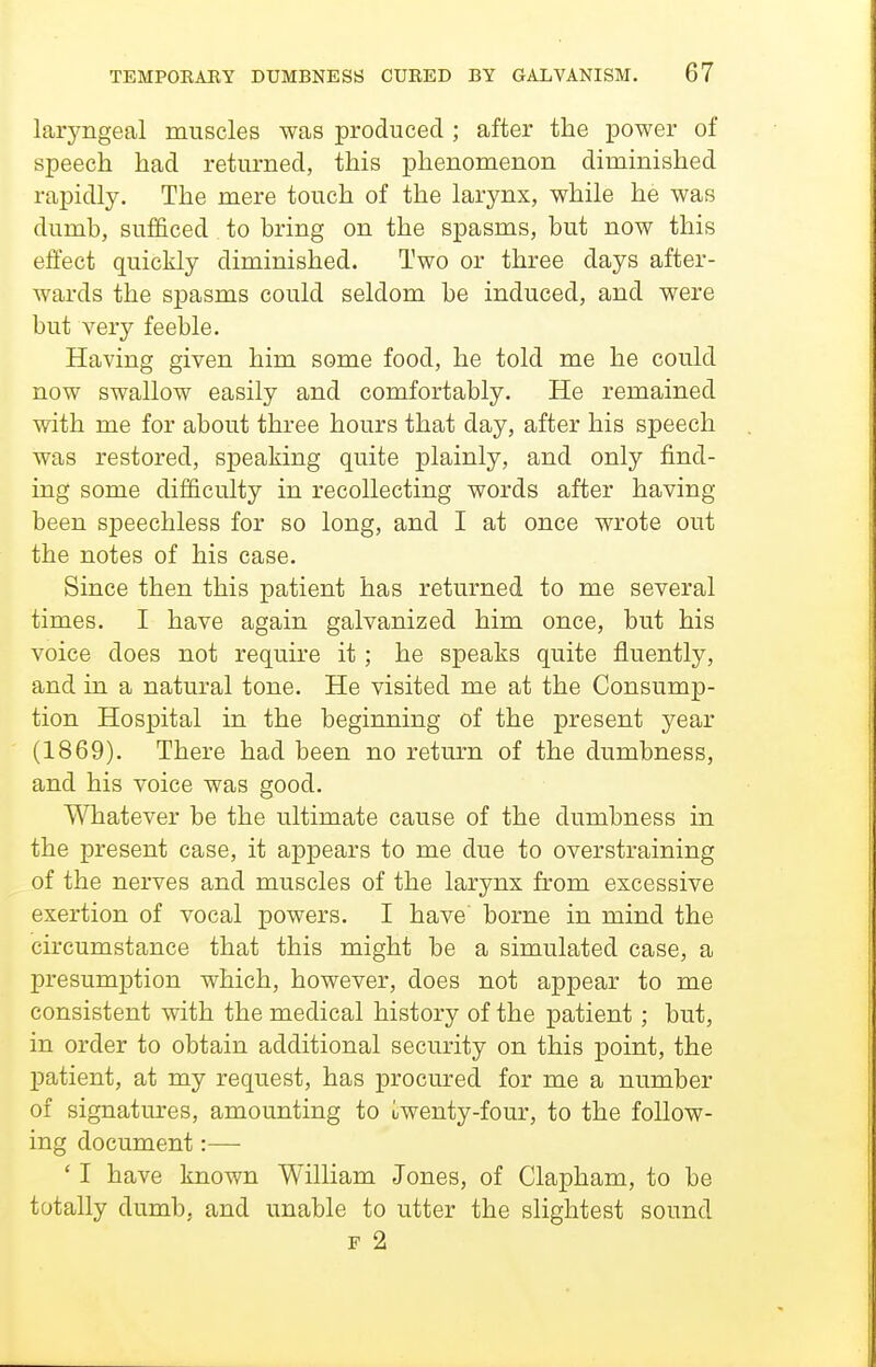 laryngeal muscles was produced ; after the power of speech had returned, this phenomenon diminished rapidly. The mere touch of the larynx, while he was dumb, sufficed to bring on the spasms, but now this effect quickly diminished. Two or three days after- wards the spasms could seldom be induced, and were but very feeble. Having given him some food, he told me he could now swallow easily and comfortably. He remained with me for about three hours that day, after his speech was restored, speaking quite plainly, and only find- ing some difficulty in recollecting words after having been speechless for so long, and I at once wrote out the notes of his case. Since then this patient has returned to me several times. I have again galvanized him once, but his voice does not require it ; he speaks quite fluently, and in a natural tone. He visited me at the Consump- tion Hospital in the beginning of the present year (1869). There had been no return of the dumbness, and his voice was good. Whatever be the ultimate cause of the dumbness in the present case, it appears to me due to overstraining of the nerves and muscles of the larynx from excessive exertion of vocal powers. I have borne in mind the circumstance that this might be a simulated presumption which, however, does not appear to me consistent with the medical history of the patient; but, in order to obtain additional secm^ity on this point, the patient, at my request, has procured for me a number of signatures, amounting to twenty-four, to the follow- ing document:— ' I have known William Jones, of Clapham, to be totally dumb, and unable to utter the slightest sound F 2