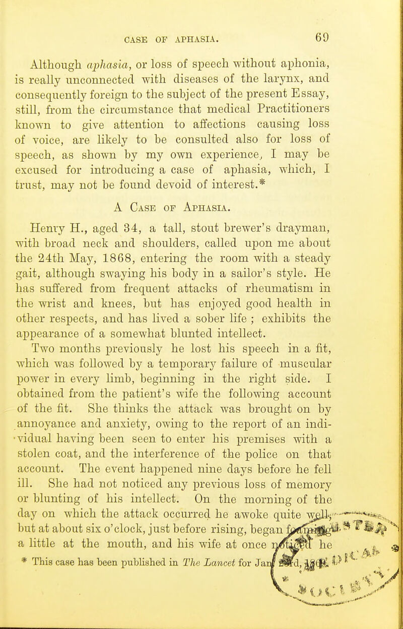Although aphasia, or loss of speech without aphonia, is really unconnected with diseases of the larynx, and consequently foreign to the subject of the present Essay, still, from the circumstance that medical Practitioners known to give attention to affections causing loss of voice, are likely to be consulted also for loss of speech, as shown by my own experience, I may be excused for introducing a case of aphasia, which, I trust, may not be found devoid of interest.* A Case of Aphasia. Henry H., aged 34, a tall, stout brewer's drayman, with broad neck and shoulders, called upon me about the 24th May, 1868, entering the room with a steady gait, although swaying his body in a sailor's style. He has suffered from frequent attacks of rheumatism in the wrist and knees, but has enjoyed good health in other respects, and has lived a sober life ; exhibits the appearance of a somewhat blunted intellect. Two months previously he lost his speech in a fit, which was followed by a temporary failure of muscular power in every limb, beginning in the right side. I obtained from the patient's wife the following account of the fit. She thinks the attack was brought on by annoyance and anxiety, owing to the report of an indi- •vidual having been seen to enter his premises with a stolen coat, and the interference of the police on that account. The event happened nine days before he fell ill. She had not noticed any previous loss of memory or blunting of his intellect. On the morning of the day on which the attack occurred he awoke quite w^lj -^^-^^we... but at about six o'clock, just before rising, heg&nfj/ffmi^^^-^'^^^ a little at the mouth, and his wife at once n^u^ct he t * This case has been published in The Lancet for Jaii mtd, i8<$I l^* '