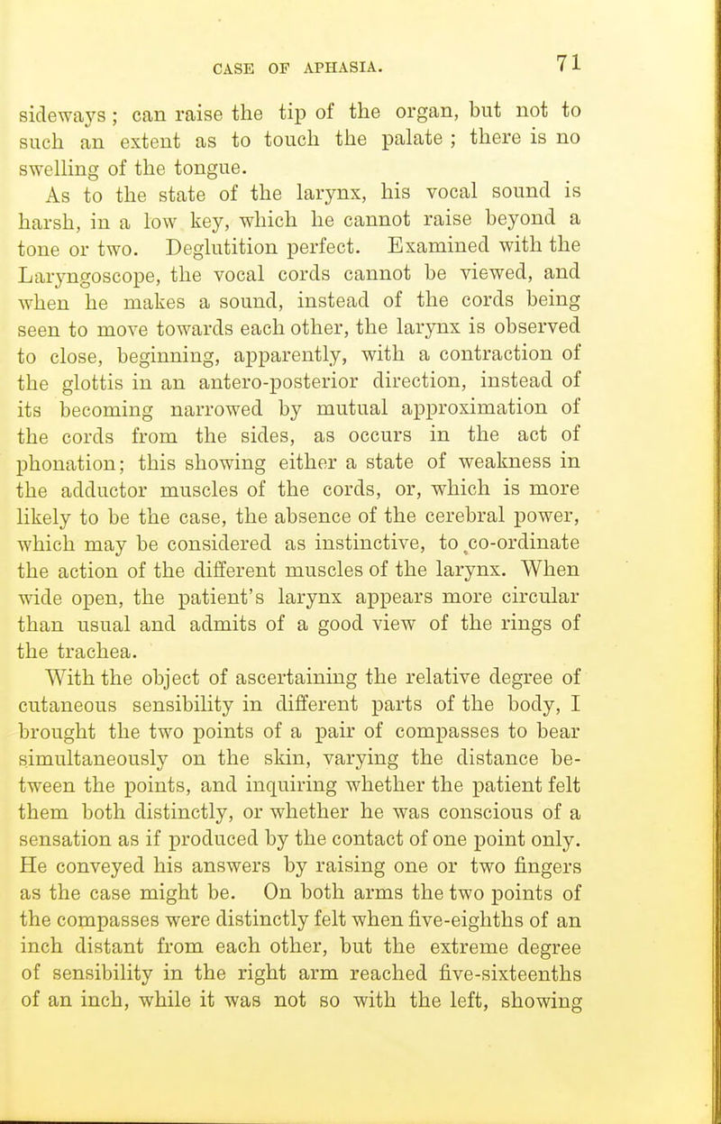 sideways; can raise the tip of the organ, but not to such an extent as to touch the palate ; there is no swelHng of the tongue. As to the state of the larynx, his vocal sound is harsh, in a low key, which he cannot raise beyond a tone or two. Deglutition perfect. Examined with the Laryngoscope, the vocal cords cannot be viewed, and when he makes a sound, instead of the cords being seen to move towards each other, the larynx is observed to close, beginning, apparently, with a contraction of the glottis in an antero-posterior direction, instead of its becoming narrowed by mutual approximation of the cords from the sides, as occurs in the act of phonation; this showing either a state of weakness in the adductor muscles of the cords, or, which is more likely to be the case, the absence of the cerebral power, which may be considered as instinctive, to ^co-ordinate the action of the different muscles of the larynx. When wide open, the patient's larynx appears more circular than usual and admits of a good view of the rings of the trachea. With the object of ascertaining the relative degree of cutaneous sensibility in different parts of the body, I brought the two points of a pair of compasses to bear simultaneously on the skin, varying the distance be- tween the points, and inquiring whether the patient felt them both distinctly, or whether he was conscious of a sensation as if produced by the contact of one point only. He conveyed his answers by raising one or two fingers as the case might be. On both arms the two points of the compasses were distinctly felt when five-eighths of an inch distant from each other, but the extreme degree of sensibility in the right arm reached five-sixteenths of an inch, while it was not so with the left, showing