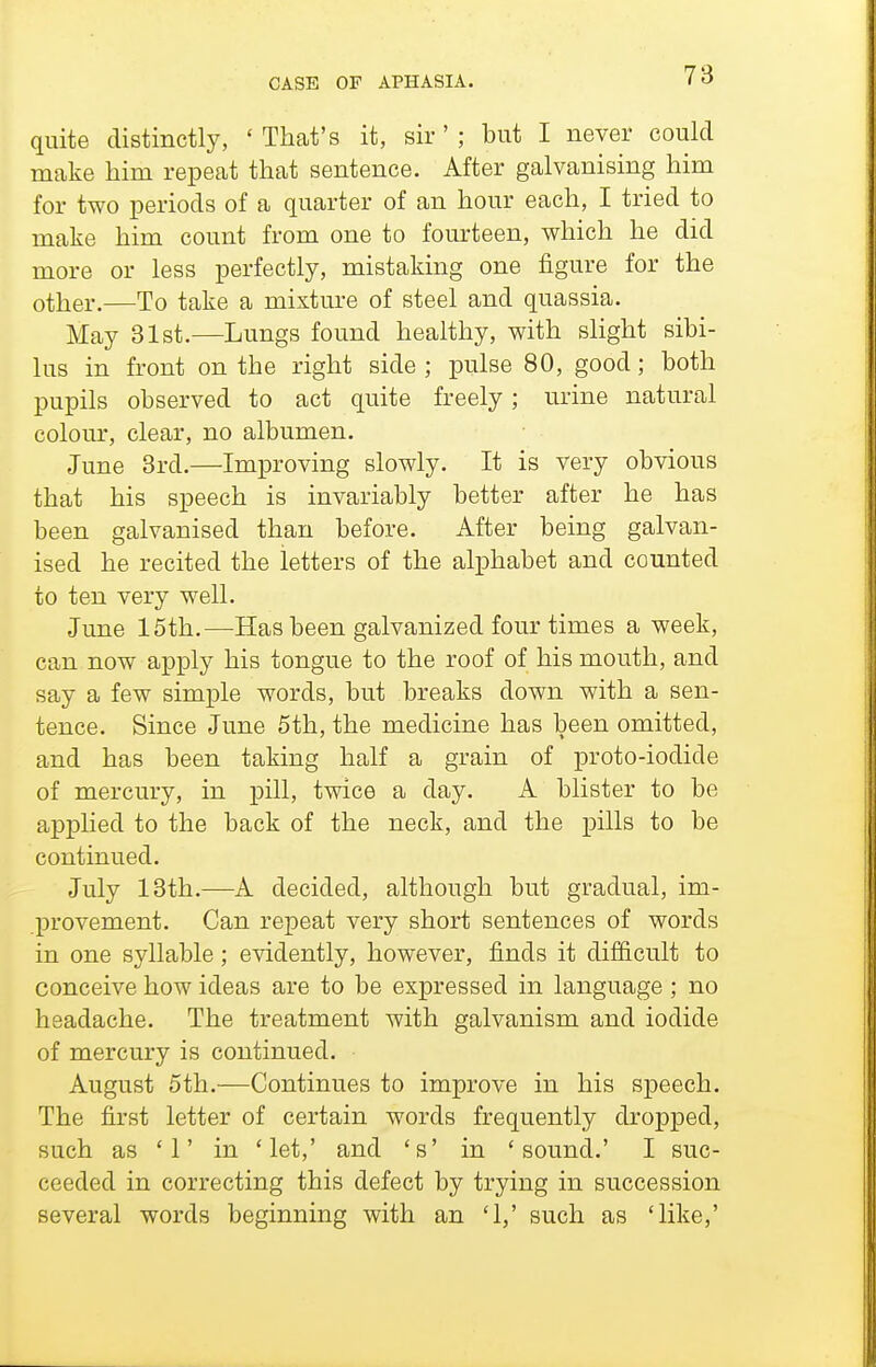 quite distinctly, ' That's it, sir' ; but I never could make him repeat that sentence. After galvanising him for two periods of a quarter of an hour each, I tried to make him count from one to fom-teen, which he did more or less perfectly, mistaking one figure for the other.—To take a mixture of steel and quassia. May 81st.—Lungs found healthy, with slight sibi- lus in front on the right side ; pulse 80, good; both pupils observed to act quite freely; urine natural colom', clear, no albumen. June 8rd.—Improving slowly. It is very obvious that his speech is invariably better after he has been galvanised than before. After being galvan- ised he recited the letters of the alphabet and counted to ten very well. June 15th.—Has been galvanized four times a week, can now apply his tongue to the roof of his mouth, and say a few simple words, but breaks down with a sen- tence. Since June 5th, the medicine has been omitted, and has been taking half a grain of proto-iodide of mercury, in pill, twice a day. A blister to be api)lied to the back of the neck, and the pills to be continued. July 13th.—A decided, although but gradual, im- provement. Can repeat very short sentences of words in one syllable; evidently, however, finds it dif&cult to conceive how ideas are to be expressed in language; no headache. The treatment with galvanism and iodide of mercury is continued. August 5th.—Continues to improve in his speech. The first letter of certain words frequently dropped, such as '1' in 'let,' and 's' in 'sound.' I suc- ceeded in correcting this defect by trying in succession several words beginning with an '1,' such as 'like,'