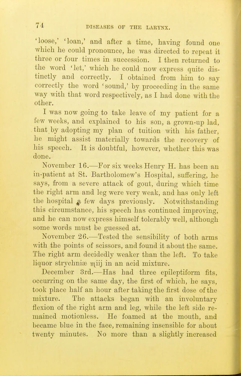 'loose,' 'loan,' and after a time, having found one which he could pronounce, he was du-ected to repeat it three or four times in succession. I then returned to the word 'let,' which he could now express quite dis- tinctly and correctly. I obtained from him to say correctly the word 'sound,' by proceeding in the same way with that word respectively, as I had done with the other. I was now going to take leave of my patient for a few weeks, and explained to his son, a grown-up lad, that by adopting my i)lan of tuition with his father, he might assist materially towards the recovery of his speech. It is doubtful, however, whether this was done. November 16.—For six weeks Henry H. has been an in-patient at St. Bartholomew's Hospital, suffering, he says, from a severe attack of gout, during which time the right arm and leg were very weak, and has only left the hospital ^ few days previously. Notwithstanding this circumstance, his speech has continued improving, and he can now express himself tolerably well, although some words must be guessed at. November 26.—Tested the sensibility of both arms with the points of scissors, and found it about the same. The right arm decidedly weaker than the left. To take liquor strychnia iii^iij in an acid mixtm-e. December 3rd.—Has had three epilej)tiform fits, occurring on the same day, the first of which, he says, took place half an hour after taking the first dose of the mixture. The attacks began with an involuntary flexion of the right arm and leg, while the left side re- mained motionless. He foamed at the mouth, and became blue in the face, remaining insensible for about twenty minutes. No more than a slightly increased