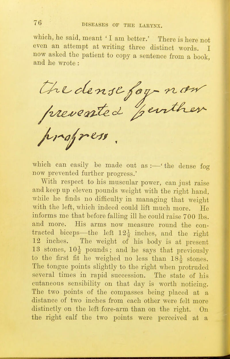 which, he said, meant ' I am better.' There is here not even an attempt at writing three distinct words. I now asked the patient to copy a sentence from a book, and he wrote : which can easily be made out as :—' the dense fog now prevented further progress.' With respect to his muscular power, can just raise and keep up eleven pounds weight with the right hand, while he finds no difficulty in managing that weight with the left, which indeed could lift much more. He informs me that before falling ill he could raise 700 lbs. and more. His arms now measure round the con- tracted biceps—the left 12-^ inches, and the right 12 inches. The weight of his body is at present 13 stones, 10^ jjounds; and he saj^s that j)reviously to the first fit he weighed no less than 18^ stones. The tongue points slightly to the right when protruded several times in rapid succession. The state of his cutaneous sensibility on that day is worth noticing. The two points of the compasses being j)laced at a distance of two inches from each other were felt more distinctly on the left fore-arm than on the right. On the right calf the two points were perceived at a