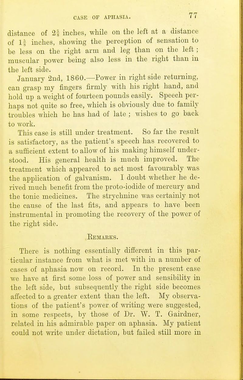 distance of 2| inches, while on the left at a distance of If inches, showing the perception of sensation to be less on the right arm and leg than on the left ; muscular power being also less in the right than in the left side. January 2nd, 1860.—Power in right side returning, can grasp my fingers firmly with his right hand, and hold up a weight of fourteen pounds easily. Speech per- haps not quite so free, which is obviously due to family troubles which he has had of late ; wishes to go back to work. This case is still under treatment. So far the result is satisfactory, as the patient's speech has recovered to a sufiicient extent to allow of his making himself under- stood. His general health is much improved. The treatment which appeared to act most favourably was the application of galvanism. I doubt whether he de- rived much benefit from the proto-iodide of mercury and the tonic medicines. The strychnine was certainly not the cause of the last fits, and appears to have been instrumental in promoting the recovery of the power of the right side. Eemaeks. There is nothing essentially different in this par- ticular instance from what is met with in a number of cases of aphasia now on record. In the present case we have at first some loss of power and sensibility in the left side, but subsequently the right side becomes affected to a greater extent than the left. My observa- tions of the patient's power of writing were suggested, in some respects, by those of Dr. W. T. Gairdner, related in his admirable paper on aphasia. My patient could not write under dictation, but failed still more in