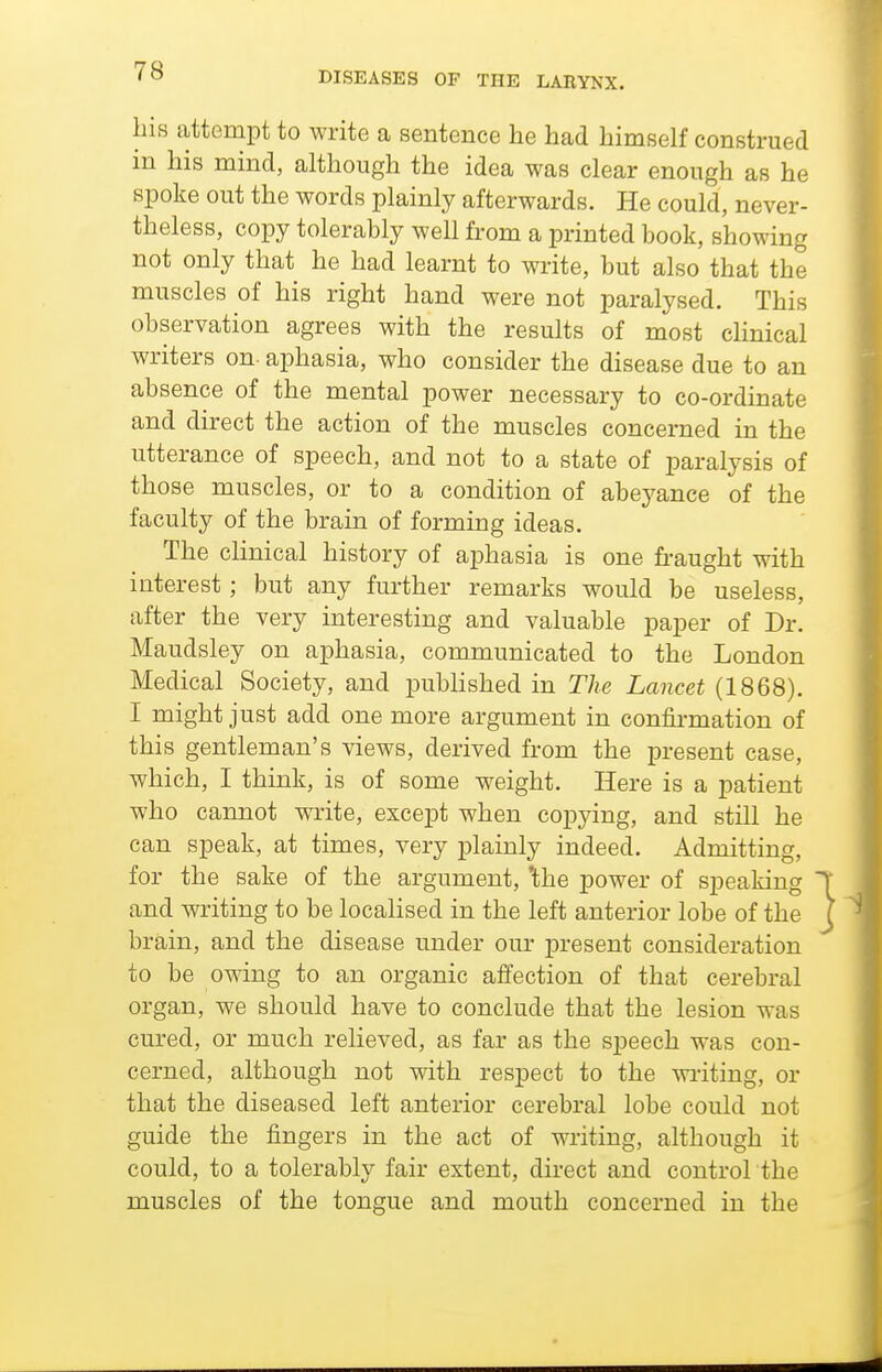his attempt to write a sentence he had himself construed m his mind, although the idea was clear enough as he spoke out the words plainly afterwards. He could, never- theless, copy tolerably well from a printed book, showing not only that he had learnt to write, but also that the muscles of his right hand were not paralysed. This observation agrees with the results of most cHnical writers on- aphasia, who consider the disease due to an absence of the mental power necessary to co-ordinate and direct the action of the muscles concerned in the utterance of speech, and not to a state of paralysis of those muscles, or to a condition of abeyance of the faculty of the brain of forming ideas. The clinical history of aphasia is one fi-aught with interest; but any further remarks would be useless, after the very interesting and valuable paper of Dr. Maudsley on aphasia, communicated to the London Medical Society, and published in The Lancet (1868). I might just add one more argument in con&mation of this gentleman's views, derived from the present case, which, I think, is of some weight. Here is a patient who cannot write, except when copying, and still he can speak, at times, very plainly indeed. Admitting, for the sake of the argument, the power of speaking and writing to be localised in the left anterior lobe of the brain, and the disease under our present consideration to be owing to an organic affection of that cerebral organ, we should have to conclude that the lesion was cured, or much relieved, as far as the speech was con- cerned, although not with respect to the waiting, or that the diseased left anterior cerebral lobe could not guide the fingers in the act of writing, although it could, to a tolerably fair extent, direct and control the muscles of the tongue and mouth concerned in the