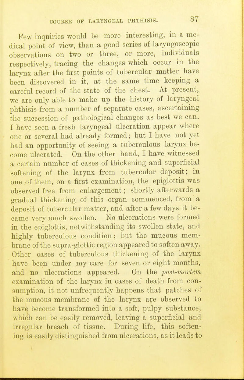 Few inquiries would be more interesting, in a me- dical point of view, than a good series of laryngoscopic observations on two or three, or more, individuals respectively, tracing the changes which occur in the larynx after the first points of tubercular matter have been discovered in it, at the same time keeping a careful record of the state of the chest. At present, we are only able to make up the history of laryngeal phthisis from a number of separate cases, ascertaining the succession of pathological changes as best we can. I have seen a fresh laryngeal ulceration appear where one or several had already formed; but I have not yet had an opportunity of seeing a tuberculous larynx be- come ulcerated. On the other hand, I have witnessed a certain number of cases of thickening and superficial softening of the larynx from tubercular deposit; in one of them, on a first examination, the epiglottis was observed free from enlargement; shortly afterwards a gradual thickening of this organ commenced, from a deposit of tubercular matter, and after a few days it be- came very much swollen. No ulcerations were formed in the epiglottis, notwithstanding its swollen state, and highly tuberculous condition; but the mucous mem- brane of the supra-glottic region appeared to soften away. Other cases of tuberculous thickening of the larynx have been under my care for seven or eight months, and no ulcerations appeared. On the post-mortem examination of the larynx in cases of death from con- sumption, it not unfrequently happens that patches of the mucous membrane of the larynx are observed to have become transformed inuo a soft, pulpy substance, which can be easily removed, leaving a superficial and irregular breach of tissue. During life, this soften- ing is easily distinguished from ulcerations, as it leads to