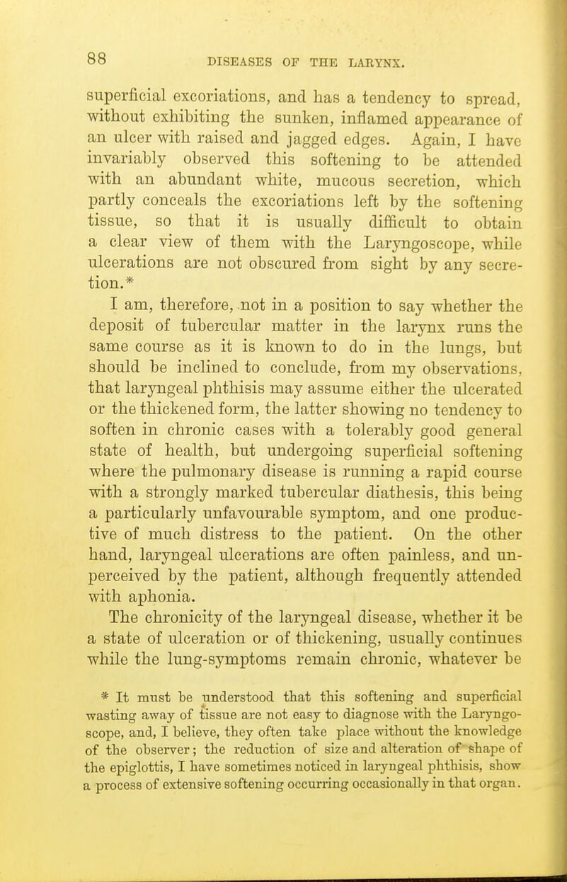 superficial excoriations, and has a tendency to spread, without exhibiting the sunken, inflamed appearance of an ulcer with raised and jagged edges. Again, I have invariably observed this softening to be attended with an abundant white, mucous secretion, which partly conceals the excoriations left by the softening tissue, so that it is usually difficult to obtain a clear view of them with the Laryngoscope, while ulcerations are not obscured from sight by any secre- tion.* I am, therefore, not in a position to say whether the deposit of tubercular matter in the larynx runs the same course as it is known to do in the lungs, but should be inclined to conclude, from my observations, that laryngeal phthisis may assume either the ulcerated or the thickened form, the latter showing no tendency to soften in chronic cases with a tolerably good general state of health, but undergoing superficial softening where the pulmonary disease is running a rapid course with a strongly marked tubercular diathesis, this being a particularly unfavourable symptom, and one produc- tive of much distress to the patient. On the other hand, laryngeal ulcerations are often painless, and un- perceived by the patient, although firequently attended with aphonia. The chronicity of the laryngeal disease, whether it be a state of ulceration or of thickening, usually continues while the lung-symptoms remain chronic, whatever be * It must be understood that this softening and superficial wasting away of tissue are not easy to diagnose with the Laryngo- scope, and, I believe, they often take place without the knowledge of the observer; the reduction of size and altemtion of shape of the epiglottis, I have sometimes noticed in laryngeal phthisis, show a process of extensive softening occurring occasionally in that organ.