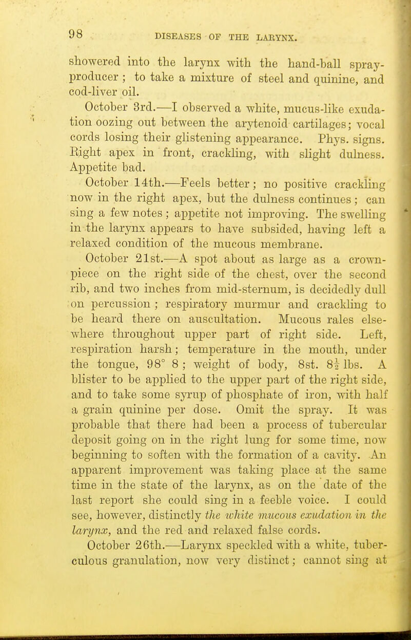 showered into the larynx with the hand-ball spray- producer ; to take a mixture of steel and quinine, and cod-liver oil. October 3rd.—I observed a white, mucus-like exuda- tion oozing out between the arytenoid cartilages; vocal cords losing their glistening appearance. Phys. signs. Eight apex in front, cracklhag, with slight dulness. Appetite bad. October 14th.—Feels better; no positive crackling now in the right apex, but the dulness continues; can sing a few notes ; appetite not improving. The swelling in the larynx appears to have subsided, having left a relaxed condition of the mucous membrane. October 21st.—A spot about as large as a crown- piece on the right side of the chest, over the second rib, and two inches from mid-sternum, is decidedly dull on percussion ; respiratory murmur and crackling to be heard there on auscultation. Mucous rales else- where throughout upper part of right side. Left, respiration harsh; temperature in the mouth, under the tongue, 98° 8 ; weight of body, 8st. 8| lbs. A blister to be applied to the upper part of the right side, and to take some syrup of phosphate of iron, with half a grain quinine per dose. Omit the sj)ray. It was probable that there had been a process of tubercular deposit going on in the right lung for some time, now beginning to soften with the formation of a cavity. An apparent improvement was taking place at the same time in the state of the larynx, as on the date of the last report she could sing in a feeble voice. I could see, however, distinctly the white mucous exudation in the larynx, and the red and relaxed false cords. October 26th.—Larynx speckled with a white, tuber- culous granulation, now very distinct; cannot sing at