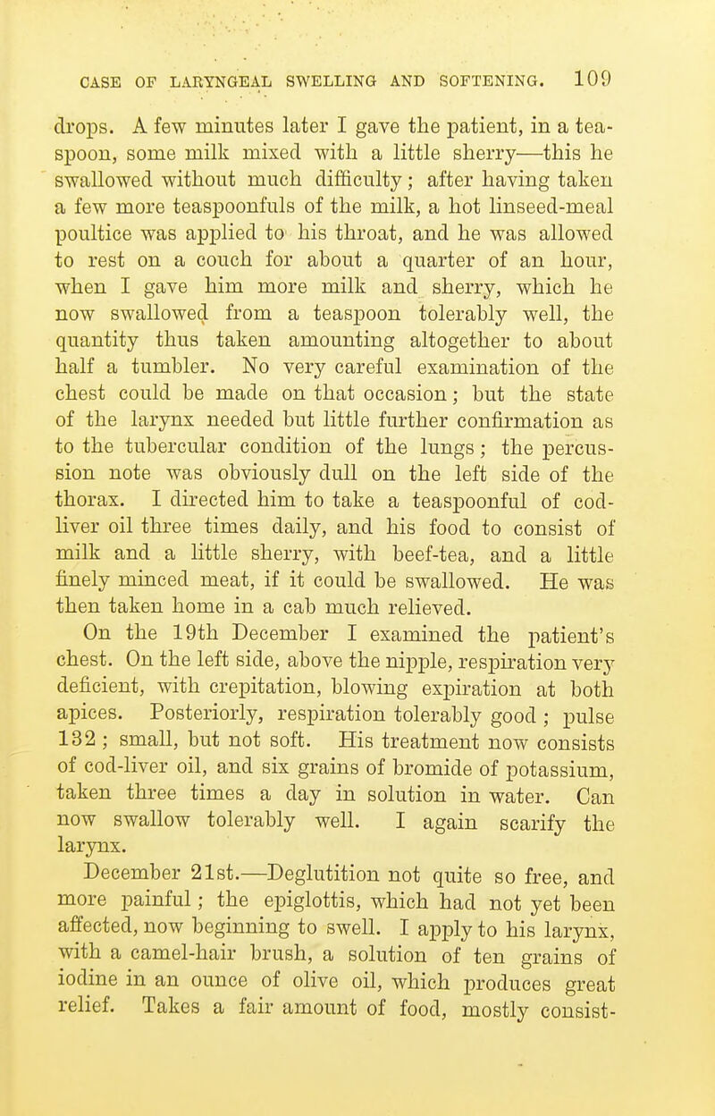 CASE OF LARYNGEAL SWELLING AND SOFTENING. 100 drops. A few minutes later I gave the patient, in a tea- spoon, some milk mixed with a little sherry—this he swallowed without much difficulty; after having taken a few more teaspoonfuls of the milk, a hot linseed-meal poultice was applied to his throat, and he was allow^ed to rest on a couch for about a quarter of an hour, when I gave him more milk and sherry, which he now swallowed from a teaspoon tolerably well, the quantity thus taken amounting altogether to about half a tumbler. No very careful examination of the chest could be made on that occasion; but the state of the larynx needed but little further confirmation as to the tubercular condition of the lungs; the percus- sion note was obviously dull on the left side of the thorax. I directed him to take a teaspoonful of cod- liver oil three times daily, and his food to consist of milk and a little sherry, with beef-tea, and a little finely minced meat, if it could be swallowed. He was then taken home in a cab much relieved. On the 19th December I examined the patient's chest. On the left side, above the nipple, respiration very deficient, with crepitation, blowing expiration at both apices. Posteriorly, respiration tolerably good ; pulse 132 ; small, but not soft. His treatment now consists of cod-liver oil, and six grains of bromide of potassium, taken three times a day in solution in water. Can now swallow tolerably well. I again scarify the larynx. December 21st.—Deglutition not quite so free, and more painful; the epiglottis, which had not yet been affected, now beginning to swell. I apply to his larynx, with a camel-hair brush, a solution of ten grains of iodine in an ounce of olive oil, which produces great relief. Takes a fair amount of food, mostly consist-
