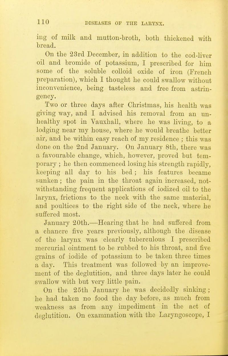 iiig of milk and mutton-broth, both thickened with bread. On the 23rd December, in addition to the cod-Hver oil and bromide of x^otassium, I prescribed for him some of the soluble colloid oxide of iron (French preparation), which I thought he could swallow without inconvenience, being tasteless and free from astrin- gency. Two or three days after Christmas, his health was giving way, and I advised his removal from an un- healthy spot in Vauxhall, where he was living, to a lodging near my house, where he would breathe better air, and be within easy reach of my residence ; this was done on the 2nd January. On January 8th, there was a favourable change, which, however, proved but tem- porary ; he then commenced losing his strength rapidly, keeping all day to his bed; his features became sunken; the pain in the throat again increased, not- withstanding frequent applications of iodized oil to the larynx, frictions to the neck with the same material, and poultices to the right side of the neck, where he suffered most. January 20th.—Hearing that he had suffered from a chancre five years previously, although the disease of the larynx was clearly tuberculous I prescribed mercurial ointment to be rubbed to his throat, and five grains of iodide of potassium to be taken three times a day. This treatment was followed by an improve- ment of the deglutition, and three days later he could swallow with but very little pain. On the 26th January he was decidedly sinking ; he had taken no food the day before, as much from weakness as from any impediment in the act of deglutition. On exammation with the Laryngoscope, I